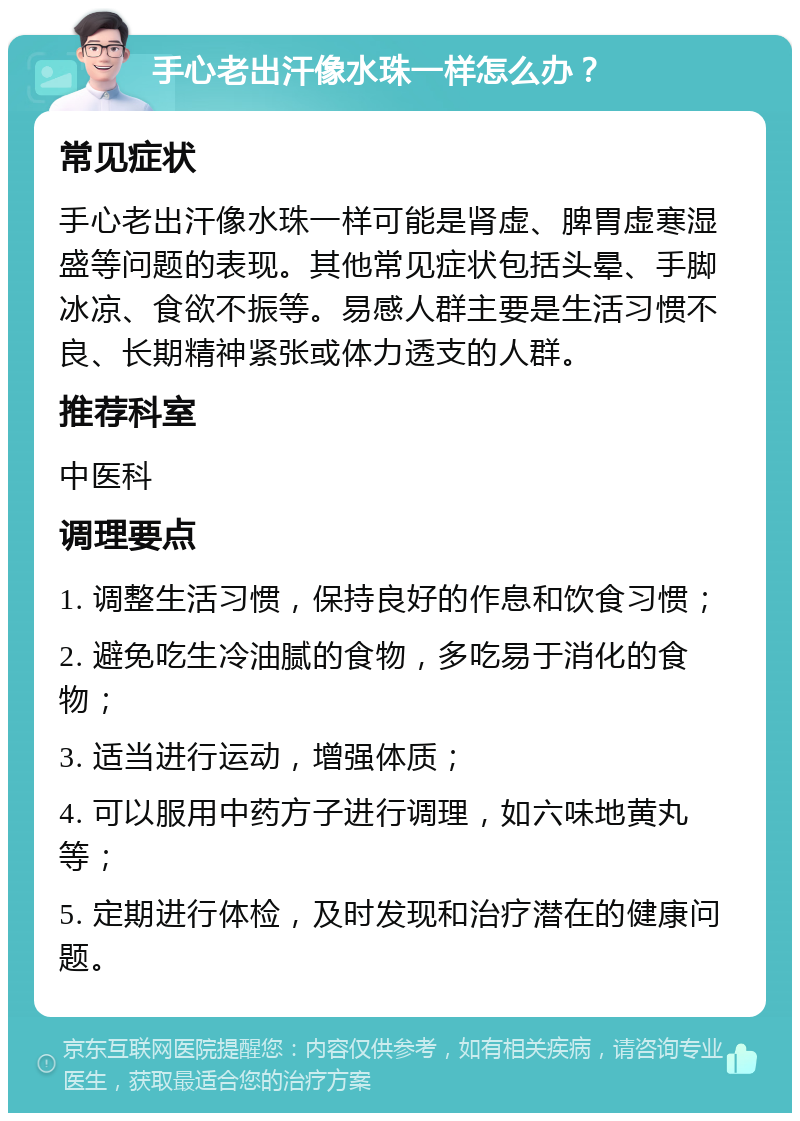 手心老出汗像水珠一样怎么办？ 常见症状 手心老出汗像水珠一样可能是肾虚、脾胃虚寒湿盛等问题的表现。其他常见症状包括头晕、手脚冰凉、食欲不振等。易感人群主要是生活习惯不良、长期精神紧张或体力透支的人群。 推荐科室 中医科 调理要点 1. 调整生活习惯，保持良好的作息和饮食习惯； 2. 避免吃生冷油腻的食物，多吃易于消化的食物； 3. 适当进行运动，增强体质； 4. 可以服用中药方子进行调理，如六味地黄丸等； 5. 定期进行体检，及时发现和治疗潜在的健康问题。