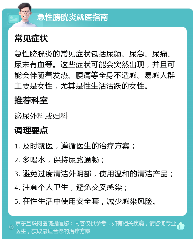 急性膀胱炎就医指南 常见症状 急性膀胱炎的常见症状包括尿频、尿急、尿痛、尿末有血等。这些症状可能会突然出现，并且可能会伴随着发热、腰痛等全身不适感。易感人群主要是女性，尤其是性生活活跃的女性。 推荐科室 泌尿外科或妇科 调理要点 1. 及时就医，遵循医生的治疗方案； 2. 多喝水，保持尿路通畅； 3. 避免过度清洁外阴部，使用温和的清洁产品； 4. 注意个人卫生，避免交叉感染； 5. 在性生活中使用安全套，减少感染风险。