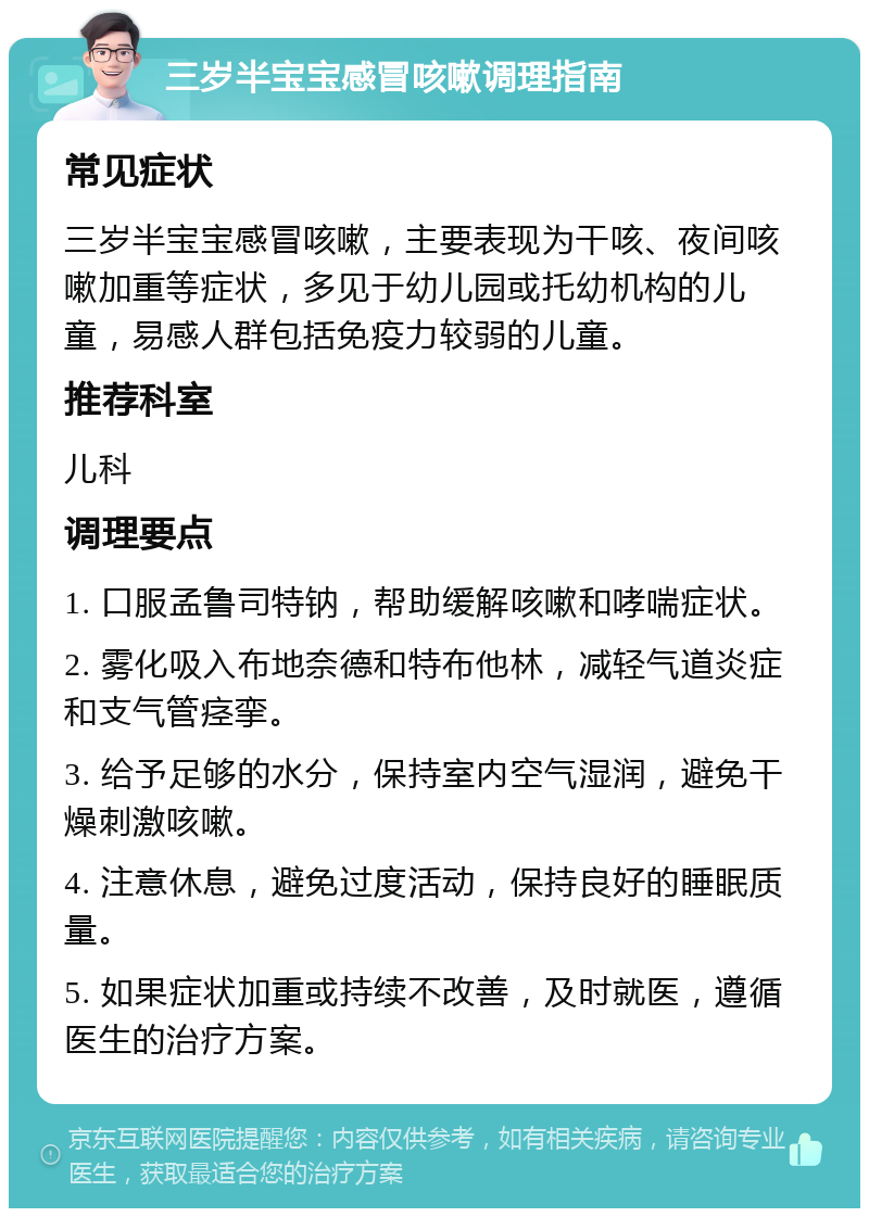 三岁半宝宝感冒咳嗽调理指南 常见症状 三岁半宝宝感冒咳嗽，主要表现为干咳、夜间咳嗽加重等症状，多见于幼儿园或托幼机构的儿童，易感人群包括免疫力较弱的儿童。 推荐科室 儿科 调理要点 1. 口服孟鲁司特钠，帮助缓解咳嗽和哮喘症状。 2. 雾化吸入布地奈德和特布他林，减轻气道炎症和支气管痉挛。 3. 给予足够的水分，保持室内空气湿润，避免干燥刺激咳嗽。 4. 注意休息，避免过度活动，保持良好的睡眠质量。 5. 如果症状加重或持续不改善，及时就医，遵循医生的治疗方案。