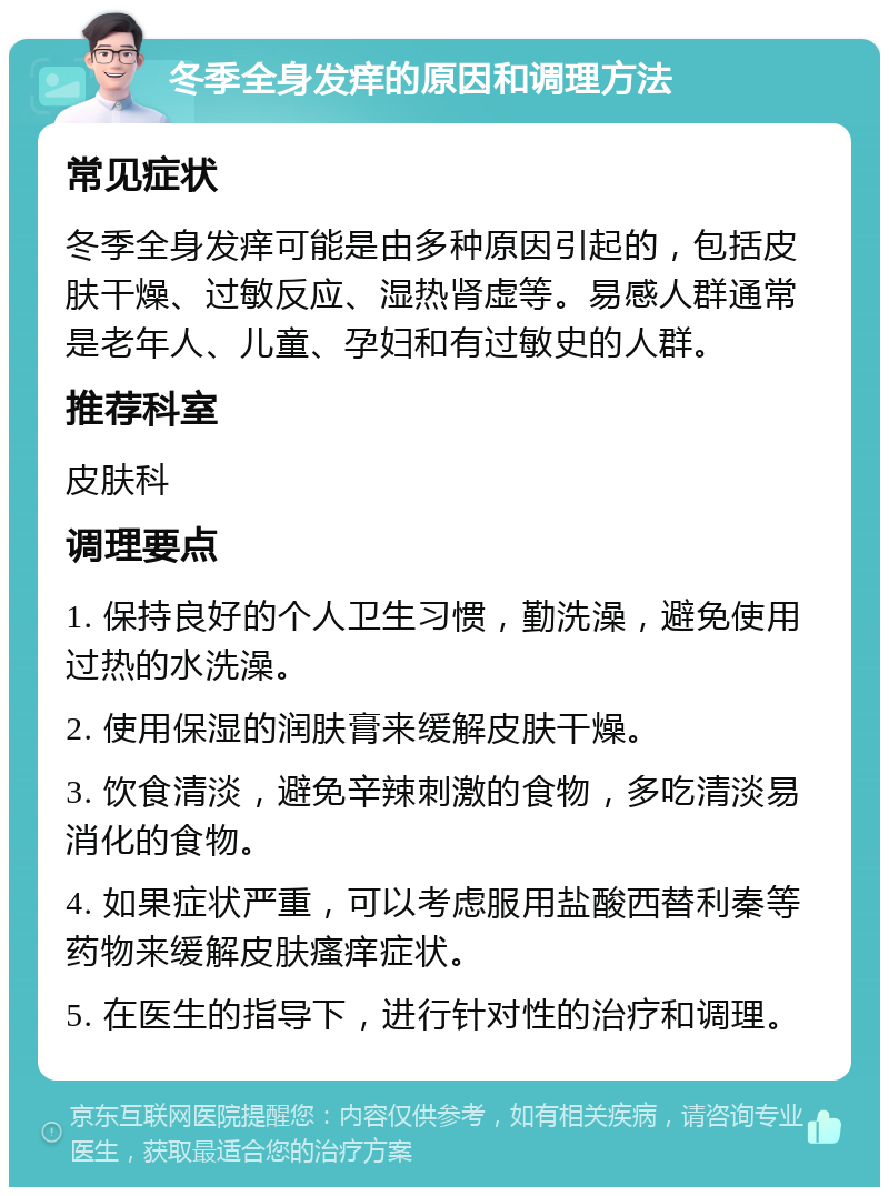 冬季全身发痒的原因和调理方法 常见症状 冬季全身发痒可能是由多种原因引起的，包括皮肤干燥、过敏反应、湿热肾虚等。易感人群通常是老年人、儿童、孕妇和有过敏史的人群。 推荐科室 皮肤科 调理要点 1. 保持良好的个人卫生习惯，勤洗澡，避免使用过热的水洗澡。 2. 使用保湿的润肤膏来缓解皮肤干燥。 3. 饮食清淡，避免辛辣刺激的食物，多吃清淡易消化的食物。 4. 如果症状严重，可以考虑服用盐酸西替利秦等药物来缓解皮肤瘙痒症状。 5. 在医生的指导下，进行针对性的治疗和调理。