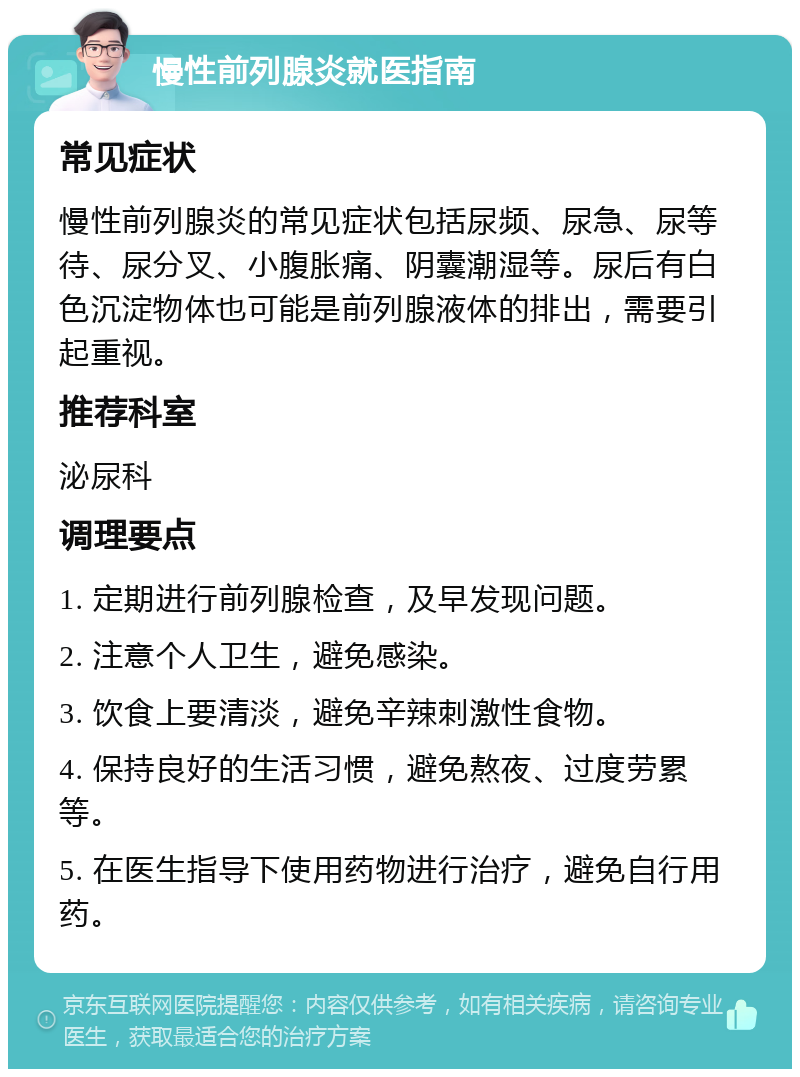 慢性前列腺炎就医指南 常见症状 慢性前列腺炎的常见症状包括尿频、尿急、尿等待、尿分叉、小腹胀痛、阴囊潮湿等。尿后有白色沉淀物体也可能是前列腺液体的排出，需要引起重视。 推荐科室 泌尿科 调理要点 1. 定期进行前列腺检查，及早发现问题。 2. 注意个人卫生，避免感染。 3. 饮食上要清淡，避免辛辣刺激性食物。 4. 保持良好的生活习惯，避免熬夜、过度劳累等。 5. 在医生指导下使用药物进行治疗，避免自行用药。