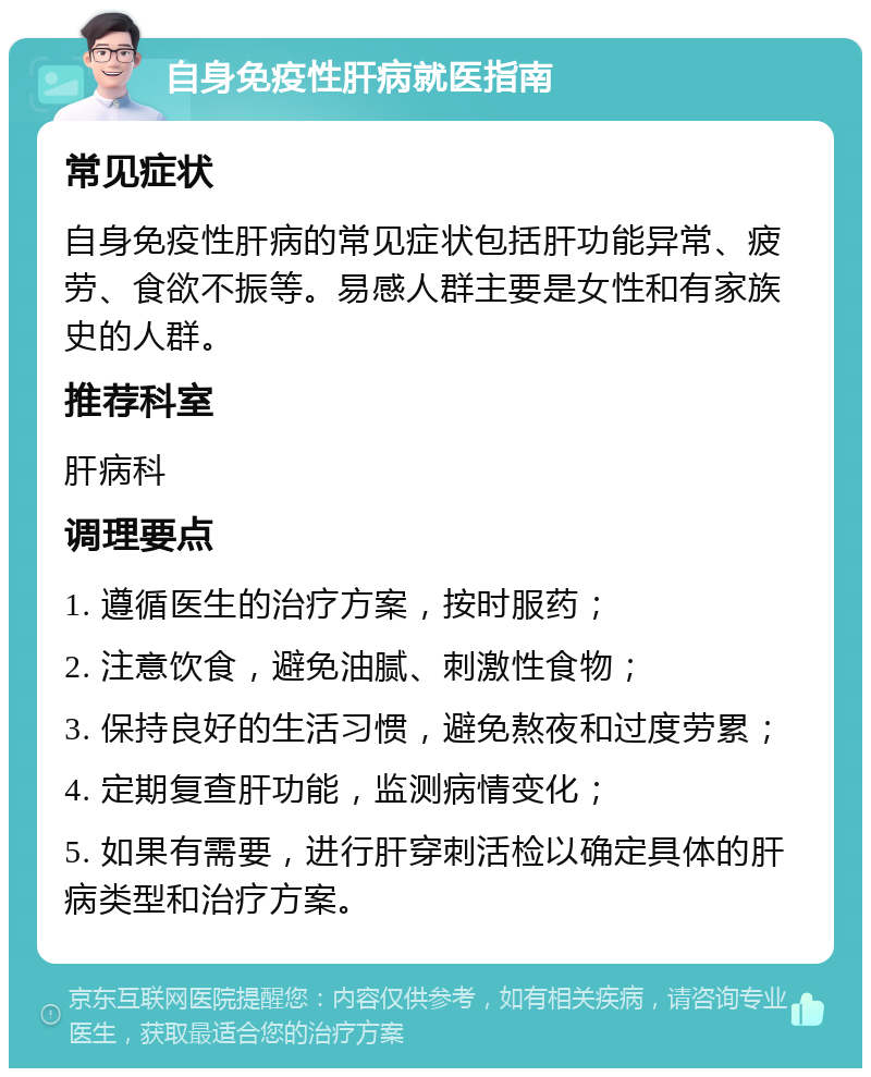 自身免疫性肝病就医指南 常见症状 自身免疫性肝病的常见症状包括肝功能异常、疲劳、食欲不振等。易感人群主要是女性和有家族史的人群。 推荐科室 肝病科 调理要点 1. 遵循医生的治疗方案，按时服药； 2. 注意饮食，避免油腻、刺激性食物； 3. 保持良好的生活习惯，避免熬夜和过度劳累； 4. 定期复查肝功能，监测病情变化； 5. 如果有需要，进行肝穿刺活检以确定具体的肝病类型和治疗方案。