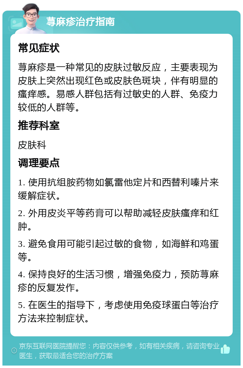 荨麻疹治疗指南 常见症状 荨麻疹是一种常见的皮肤过敏反应，主要表现为皮肤上突然出现红色或皮肤色斑块，伴有明显的瘙痒感。易感人群包括有过敏史的人群、免疫力较低的人群等。 推荐科室 皮肤科 调理要点 1. 使用抗组胺药物如氯雷他定片和西替利嗪片来缓解症状。 2. 外用皮炎平等药膏可以帮助减轻皮肤瘙痒和红肿。 3. 避免食用可能引起过敏的食物，如海鲜和鸡蛋等。 4. 保持良好的生活习惯，增强免疫力，预防荨麻疹的反复发作。 5. 在医生的指导下，考虑使用免疫球蛋白等治疗方法来控制症状。