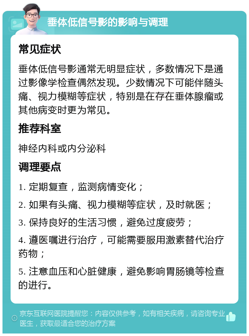 垂体低信号影的影响与调理 常见症状 垂体低信号影通常无明显症状，多数情况下是通过影像学检查偶然发现。少数情况下可能伴随头痛、视力模糊等症状，特别是在存在垂体腺瘤或其他病变时更为常见。 推荐科室 神经内科或内分泌科 调理要点 1. 定期复查，监测病情变化； 2. 如果有头痛、视力模糊等症状，及时就医； 3. 保持良好的生活习惯，避免过度疲劳； 4. 遵医嘱进行治疗，可能需要服用激素替代治疗药物； 5. 注意血压和心脏健康，避免影响胃肠镜等检查的进行。