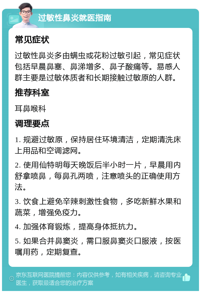 过敏性鼻炎就医指南 常见症状 过敏性鼻炎多由螨虫或花粉过敏引起，常见症状包括早晨鼻塞、鼻涕增多、鼻子酸痛等。易感人群主要是过敏体质者和长期接触过敏原的人群。 推荐科室 耳鼻喉科 调理要点 1. 规避过敏原，保持居住环境清洁，定期清洗床上用品和空调滤网。 2. 使用仙特明每天晚饭后半小时一片，早晨用内舒拿喷鼻，每鼻孔两喷，注意喷头的正确使用方法。 3. 饮食上避免辛辣刺激性食物，多吃新鲜水果和蔬菜，增强免疫力。 4. 加强体育锻炼，提高身体抵抗力。 5. 如果合并鼻窦炎，需口服鼻窦炎口服液，按医嘱用药，定期复查。