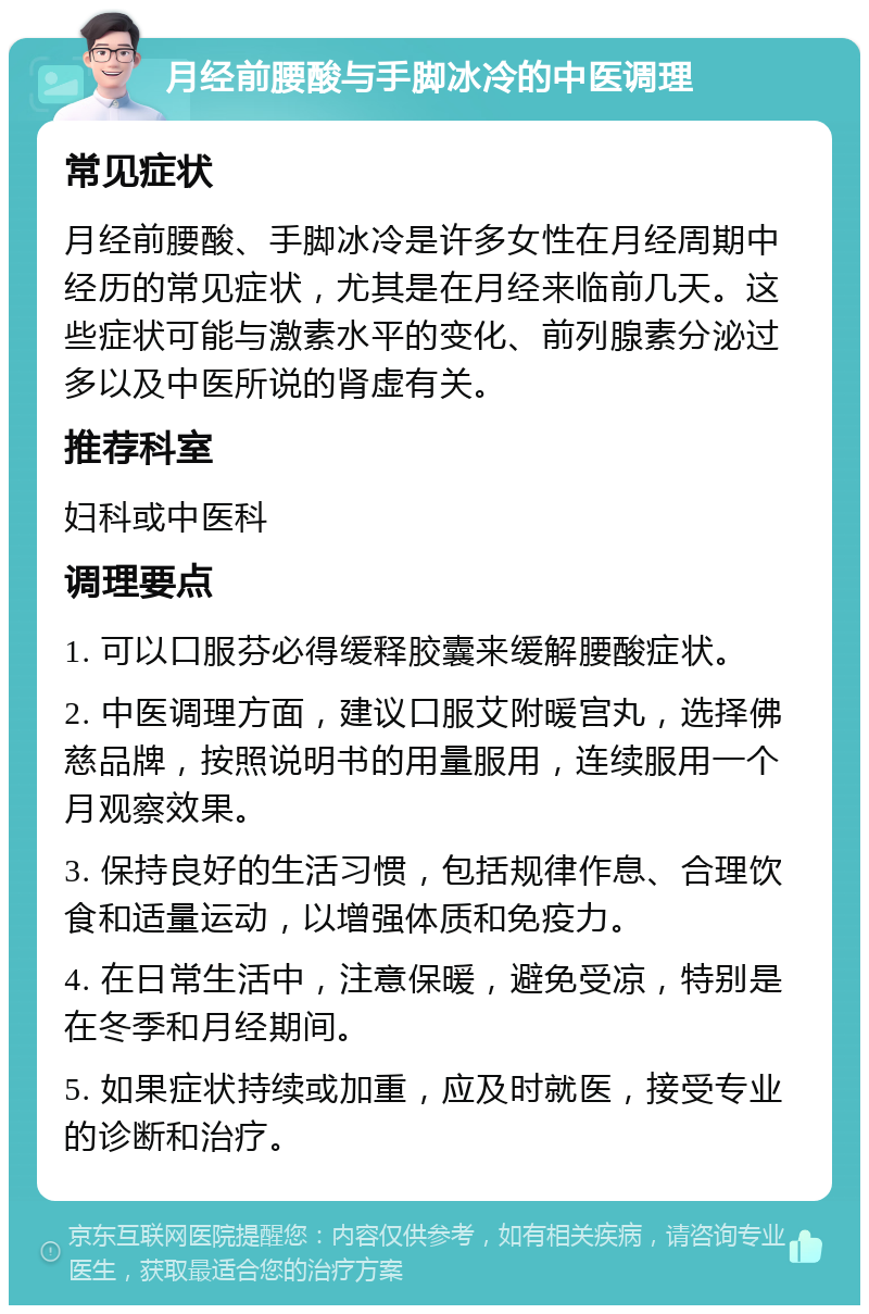 月经前腰酸与手脚冰冷的中医调理 常见症状 月经前腰酸、手脚冰冷是许多女性在月经周期中经历的常见症状，尤其是在月经来临前几天。这些症状可能与激素水平的变化、前列腺素分泌过多以及中医所说的肾虚有关。 推荐科室 妇科或中医科 调理要点 1. 可以口服芬必得缓释胶囊来缓解腰酸症状。 2. 中医调理方面，建议口服艾附暖宫丸，选择佛慈品牌，按照说明书的用量服用，连续服用一个月观察效果。 3. 保持良好的生活习惯，包括规律作息、合理饮食和适量运动，以增强体质和免疫力。 4. 在日常生活中，注意保暖，避免受凉，特别是在冬季和月经期间。 5. 如果症状持续或加重，应及时就医，接受专业的诊断和治疗。