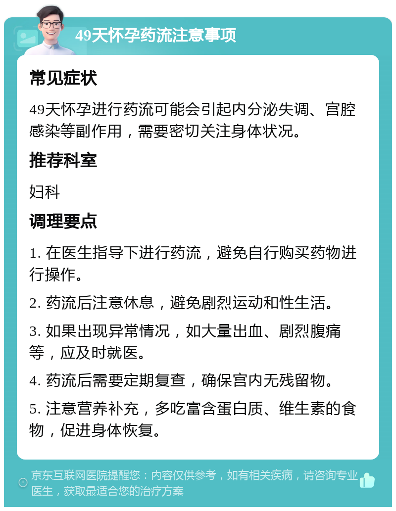 49天怀孕药流注意事项 常见症状 49天怀孕进行药流可能会引起内分泌失调、宫腔感染等副作用，需要密切关注身体状况。 推荐科室 妇科 调理要点 1. 在医生指导下进行药流，避免自行购买药物进行操作。 2. 药流后注意休息，避免剧烈运动和性生活。 3. 如果出现异常情况，如大量出血、剧烈腹痛等，应及时就医。 4. 药流后需要定期复查，确保宫内无残留物。 5. 注意营养补充，多吃富含蛋白质、维生素的食物，促进身体恢复。