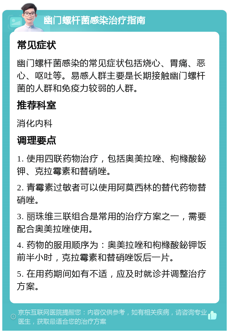 幽门螺杆菌感染治疗指南 常见症状 幽门螺杆菌感染的常见症状包括烧心、胃痛、恶心、呕吐等。易感人群主要是长期接触幽门螺杆菌的人群和免疫力较弱的人群。 推荐科室 消化内科 调理要点 1. 使用四联药物治疗，包括奥美拉唑、枸橼酸鉍钾、克拉霉素和替硝唑。 2. 青霉素过敏者可以使用阿莫西林的替代药物替硝唑。 3. 丽珠维三联组合是常用的治疗方案之一，需要配合奥美拉唑使用。 4. 药物的服用顺序为：奥美拉唑和枸橼酸鉍钾饭前半小时，克拉霉素和替硝唑饭后一片。 5. 在用药期间如有不适，应及时就诊并调整治疗方案。