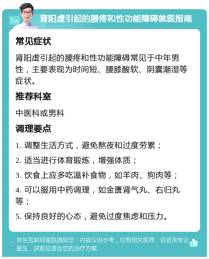 肾阳虚引起的腰疼和性功能障碍就医指南 常见症状 肾阳虚引起的腰疼和性功能障碍常见于中年男性，主要表现为时间短、腰膝酸软、阴囊潮湿等症状。 推荐科室 中医科或男科 调理要点 1. 调整生活方式，避免熬夜和过度劳累； 2. 适当进行体育锻炼，增强体质； 3. 饮食上应多吃温补食物，如羊肉、狗肉等； 4. 可以服用中药调理，如金匮肾气丸、右归丸等； 5. 保持良好的心态，避免过度焦虑和压力。