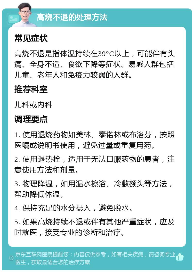 高烧不退的处理方法 常见症状 高烧不退是指体温持续在39°C以上，可能伴有头痛、全身不适、食欲下降等症状。易感人群包括儿童、老年人和免疫力较弱的人群。 推荐科室 儿科或内科 调理要点 1. 使用退烧药物如美林、泰诺林或布洛芬，按照医嘱或说明书使用，避免过量或重复用药。 2. 使用退热栓，适用于无法口服药物的患者，注意使用方法和剂量。 3. 物理降温，如用温水擦浴、冷敷额头等方法，帮助降低体温。 4. 保持充足的水分摄入，避免脱水。 5. 如果高烧持续不退或伴有其他严重症状，应及时就医，接受专业的诊断和治疗。