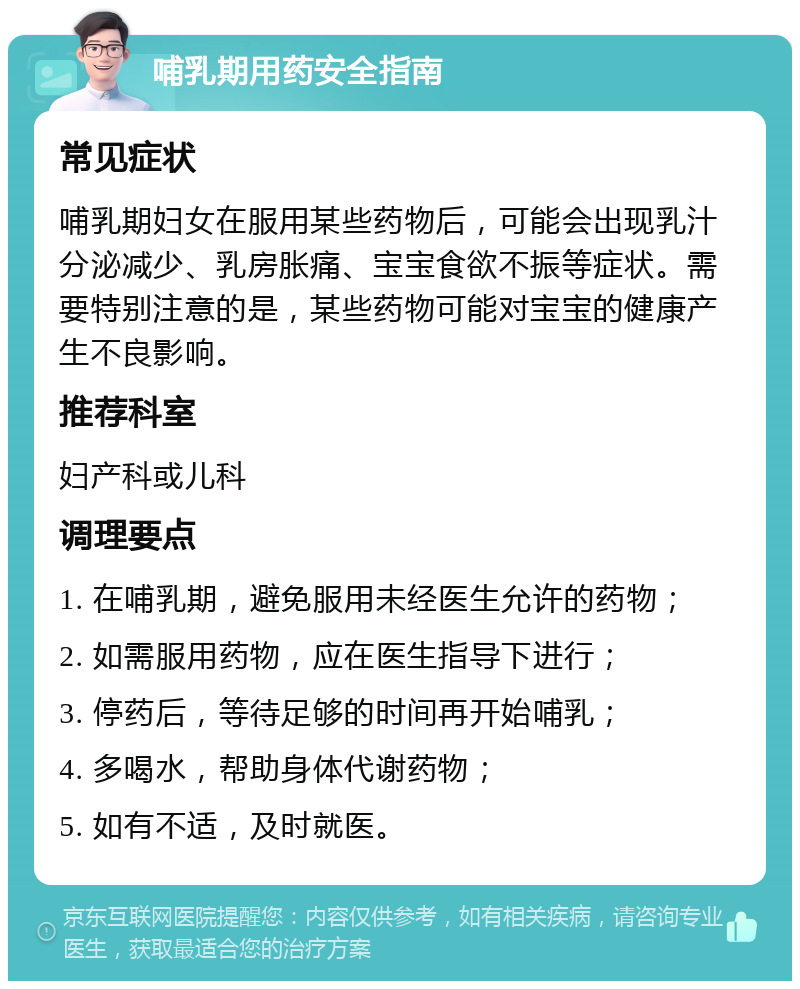 哺乳期用药安全指南 常见症状 哺乳期妇女在服用某些药物后，可能会出现乳汁分泌减少、乳房胀痛、宝宝食欲不振等症状。需要特别注意的是，某些药物可能对宝宝的健康产生不良影响。 推荐科室 妇产科或儿科 调理要点 1. 在哺乳期，避免服用未经医生允许的药物； 2. 如需服用药物，应在医生指导下进行； 3. 停药后，等待足够的时间再开始哺乳； 4. 多喝水，帮助身体代谢药物； 5. 如有不适，及时就医。