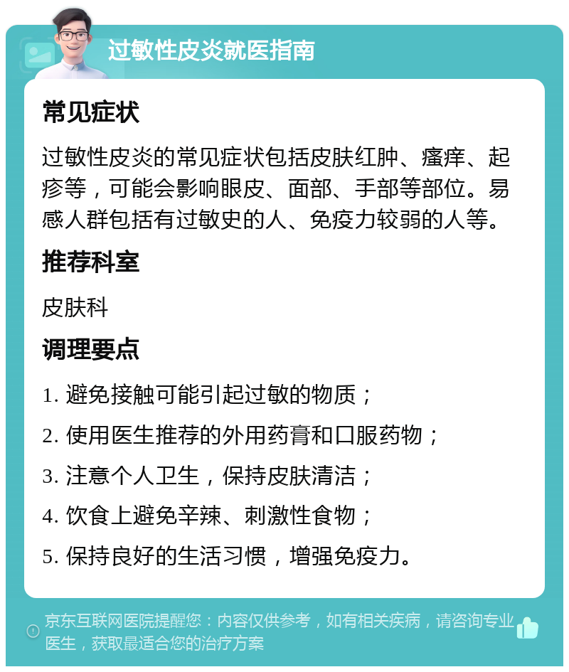 过敏性皮炎就医指南 常见症状 过敏性皮炎的常见症状包括皮肤红肿、瘙痒、起疹等，可能会影响眼皮、面部、手部等部位。易感人群包括有过敏史的人、免疫力较弱的人等。 推荐科室 皮肤科 调理要点 1. 避免接触可能引起过敏的物质； 2. 使用医生推荐的外用药膏和口服药物； 3. 注意个人卫生，保持皮肤清洁； 4. 饮食上避免辛辣、刺激性食物； 5. 保持良好的生活习惯，增强免疫力。