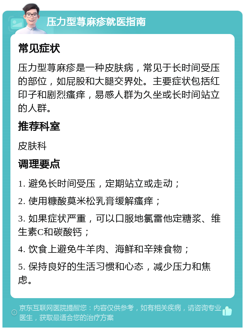 压力型荨麻疹就医指南 常见症状 压力型荨麻疹是一种皮肤病，常见于长时间受压的部位，如屁股和大腿交界处。主要症状包括红印子和剧烈瘙痒，易感人群为久坐或长时间站立的人群。 推荐科室 皮肤科 调理要点 1. 避免长时间受压，定期站立或走动； 2. 使用糠酸莫米松乳膏缓解瘙痒； 3. 如果症状严重，可以口服地氯雷他定糖浆、维生素C和碳酸钙； 4. 饮食上避免牛羊肉、海鲜和辛辣食物； 5. 保持良好的生活习惯和心态，减少压力和焦虑。