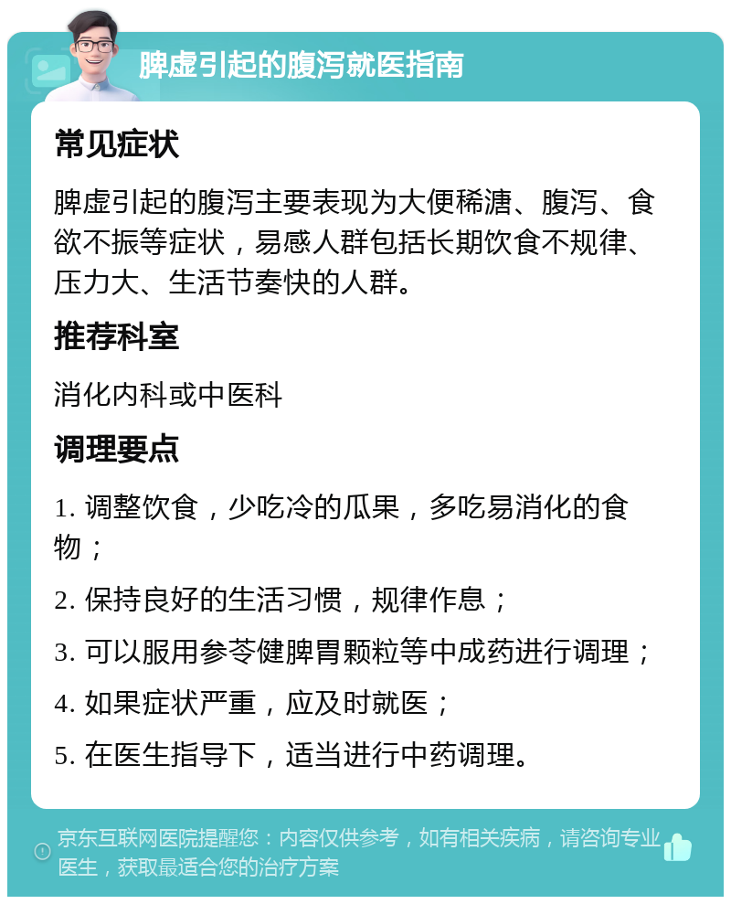 脾虚引起的腹泻就医指南 常见症状 脾虚引起的腹泻主要表现为大便稀溏、腹泻、食欲不振等症状，易感人群包括长期饮食不规律、压力大、生活节奏快的人群。 推荐科室 消化内科或中医科 调理要点 1. 调整饮食，少吃冷的瓜果，多吃易消化的食物； 2. 保持良好的生活习惯，规律作息； 3. 可以服用参苓健脾胃颗粒等中成药进行调理； 4. 如果症状严重，应及时就医； 5. 在医生指导下，适当进行中药调理。