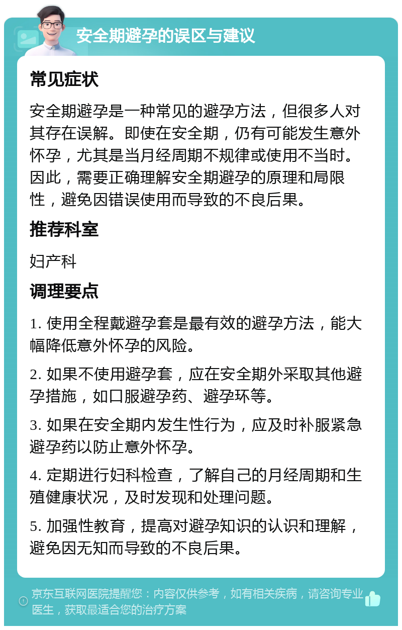 安全期避孕的误区与建议 常见症状 安全期避孕是一种常见的避孕方法，但很多人对其存在误解。即使在安全期，仍有可能发生意外怀孕，尤其是当月经周期不规律或使用不当时。因此，需要正确理解安全期避孕的原理和局限性，避免因错误使用而导致的不良后果。 推荐科室 妇产科 调理要点 1. 使用全程戴避孕套是最有效的避孕方法，能大幅降低意外怀孕的风险。 2. 如果不使用避孕套，应在安全期外采取其他避孕措施，如口服避孕药、避孕环等。 3. 如果在安全期内发生性行为，应及时补服紧急避孕药以防止意外怀孕。 4. 定期进行妇科检查，了解自己的月经周期和生殖健康状况，及时发现和处理问题。 5. 加强性教育，提高对避孕知识的认识和理解，避免因无知而导致的不良后果。