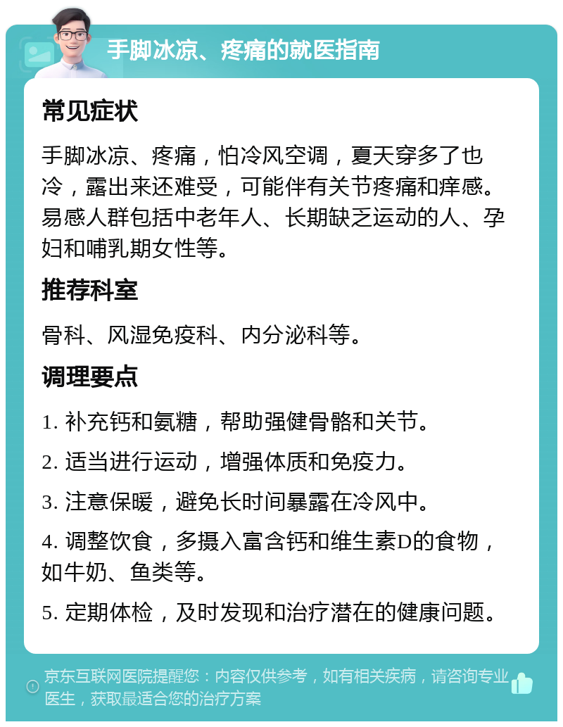 手脚冰凉、疼痛的就医指南 常见症状 手脚冰凉、疼痛，怕冷风空调，夏天穿多了也冷，露出来还难受，可能伴有关节疼痛和痒感。易感人群包括中老年人、长期缺乏运动的人、孕妇和哺乳期女性等。 推荐科室 骨科、风湿免疫科、内分泌科等。 调理要点 1. 补充钙和氨糖，帮助强健骨骼和关节。 2. 适当进行运动，增强体质和免疫力。 3. 注意保暖，避免长时间暴露在冷风中。 4. 调整饮食，多摄入富含钙和维生素D的食物，如牛奶、鱼类等。 5. 定期体检，及时发现和治疗潜在的健康问题。