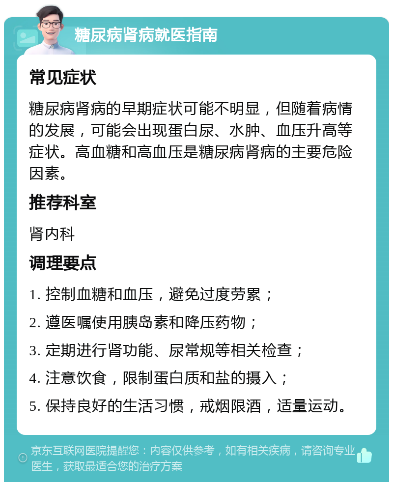 糖尿病肾病就医指南 常见症状 糖尿病肾病的早期症状可能不明显，但随着病情的发展，可能会出现蛋白尿、水肿、血压升高等症状。高血糖和高血压是糖尿病肾病的主要危险因素。 推荐科室 肾内科 调理要点 1. 控制血糖和血压，避免过度劳累； 2. 遵医嘱使用胰岛素和降压药物； 3. 定期进行肾功能、尿常规等相关检查； 4. 注意饮食，限制蛋白质和盐的摄入； 5. 保持良好的生活习惯，戒烟限酒，适量运动。