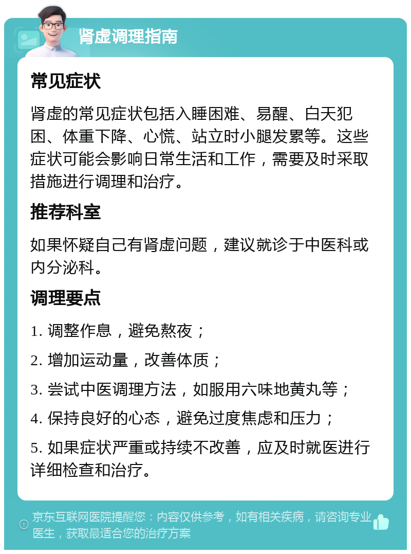 肾虚调理指南 常见症状 肾虚的常见症状包括入睡困难、易醒、白天犯困、体重下降、心慌、站立时小腿发累等。这些症状可能会影响日常生活和工作，需要及时采取措施进行调理和治疗。 推荐科室 如果怀疑自己有肾虚问题，建议就诊于中医科或内分泌科。 调理要点 1. 调整作息，避免熬夜； 2. 增加运动量，改善体质； 3. 尝试中医调理方法，如服用六味地黄丸等； 4. 保持良好的心态，避免过度焦虑和压力； 5. 如果症状严重或持续不改善，应及时就医进行详细检查和治疗。