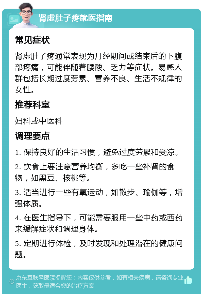 肾虚肚子疼就医指南 常见症状 肾虚肚子疼通常表现为月经期间或结束后的下腹部疼痛，可能伴随着腰酸、乏力等症状。易感人群包括长期过度劳累、营养不良、生活不规律的女性。 推荐科室 妇科或中医科 调理要点 1. 保持良好的生活习惯，避免过度劳累和受凉。 2. 饮食上要注意营养均衡，多吃一些补肾的食物，如黑豆、核桃等。 3. 适当进行一些有氧运动，如散步、瑜伽等，增强体质。 4. 在医生指导下，可能需要服用一些中药或西药来缓解症状和调理身体。 5. 定期进行体检，及时发现和处理潜在的健康问题。