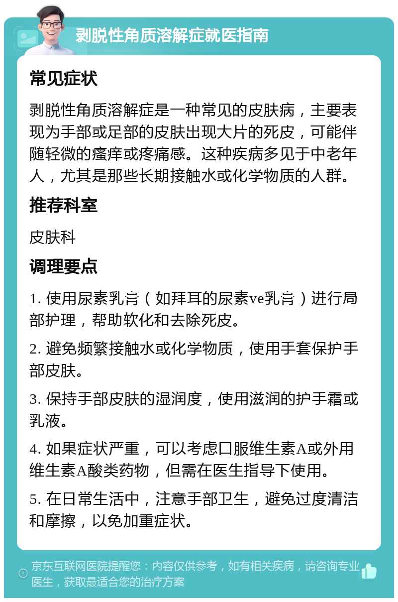 剥脱性角质溶解症就医指南 常见症状 剥脱性角质溶解症是一种常见的皮肤病，主要表现为手部或足部的皮肤出现大片的死皮，可能伴随轻微的瘙痒或疼痛感。这种疾病多见于中老年人，尤其是那些长期接触水或化学物质的人群。 推荐科室 皮肤科 调理要点 1. 使用尿素乳膏（如拜耳的尿素ve乳膏）进行局部护理，帮助软化和去除死皮。 2. 避免频繁接触水或化学物质，使用手套保护手部皮肤。 3. 保持手部皮肤的湿润度，使用滋润的护手霜或乳液。 4. 如果症状严重，可以考虑口服维生素A或外用维生素A酸类药物，但需在医生指导下使用。 5. 在日常生活中，注意手部卫生，避免过度清洁和摩擦，以免加重症状。