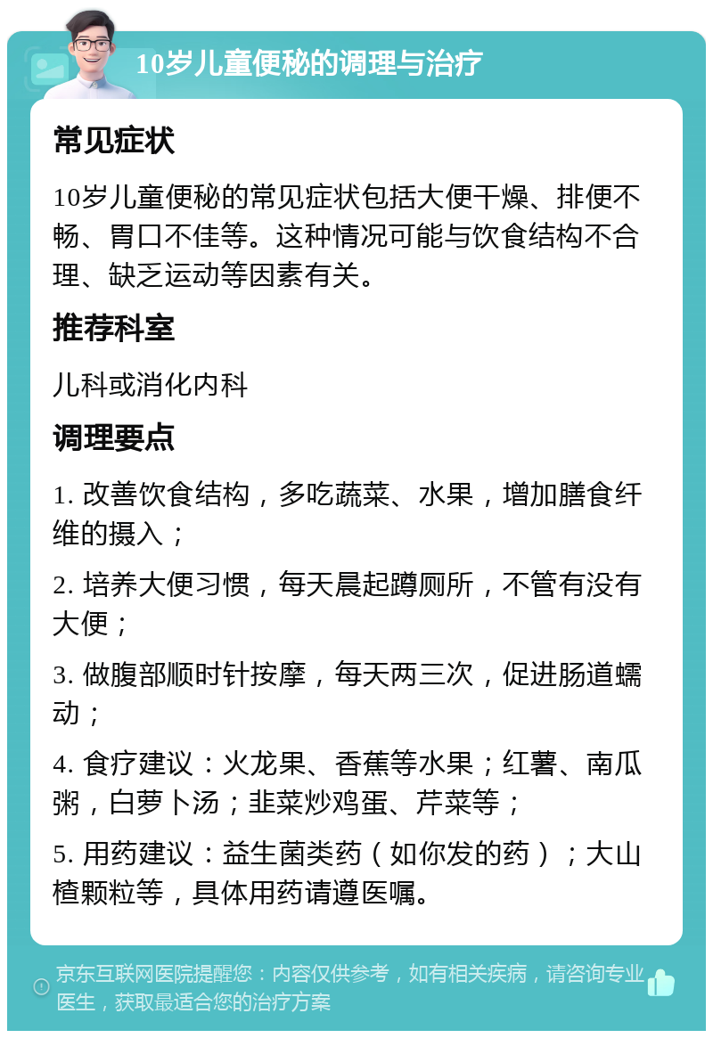 10岁儿童便秘的调理与治疗 常见症状 10岁儿童便秘的常见症状包括大便干燥、排便不畅、胃口不佳等。这种情况可能与饮食结构不合理、缺乏运动等因素有关。 推荐科室 儿科或消化内科 调理要点 1. 改善饮食结构，多吃蔬菜、水果，增加膳食纤维的摄入； 2. 培养大便习惯，每天晨起蹲厕所，不管有没有大便； 3. 做腹部顺时针按摩，每天两三次，促进肠道蠕动； 4. 食疗建议：火龙果、香蕉等水果；红薯、南瓜粥，白萝卜汤；韭菜炒鸡蛋、芹菜等； 5. 用药建议：益生菌类药（如你发的药）；大山楂颗粒等，具体用药请遵医嘱。