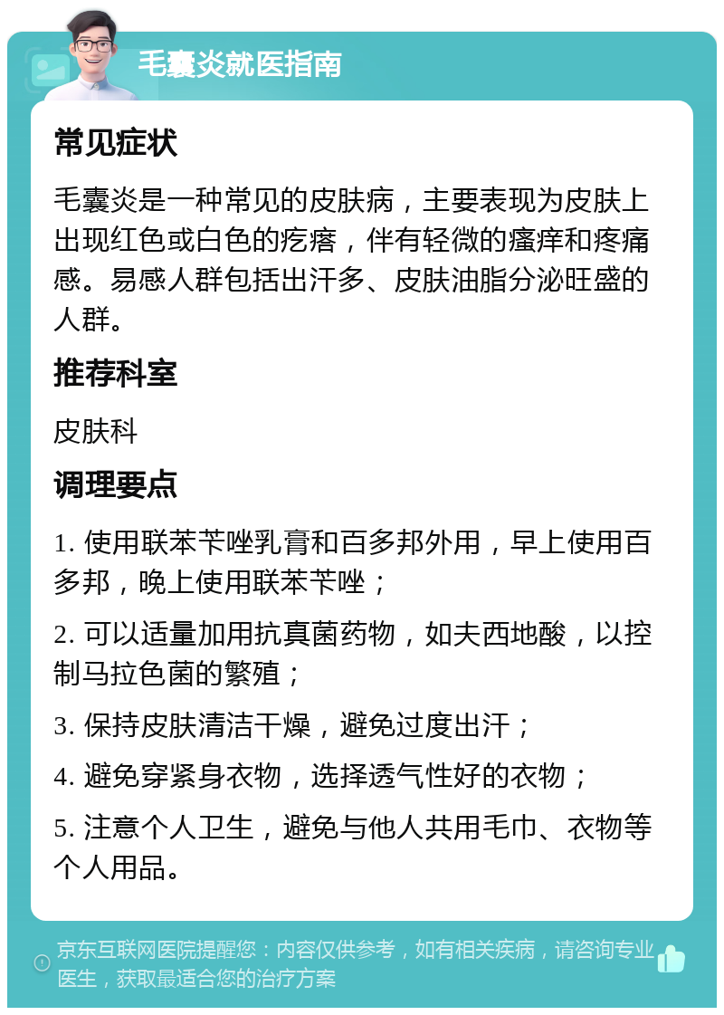 毛囊炎就医指南 常见症状 毛囊炎是一种常见的皮肤病，主要表现为皮肤上出现红色或白色的疙瘩，伴有轻微的瘙痒和疼痛感。易感人群包括出汗多、皮肤油脂分泌旺盛的人群。 推荐科室 皮肤科 调理要点 1. 使用联苯苄唑乳膏和百多邦外用，早上使用百多邦，晚上使用联苯苄唑； 2. 可以适量加用抗真菌药物，如夫西地酸，以控制马拉色菌的繁殖； 3. 保持皮肤清洁干燥，避免过度出汗； 4. 避免穿紧身衣物，选择透气性好的衣物； 5. 注意个人卫生，避免与他人共用毛巾、衣物等个人用品。