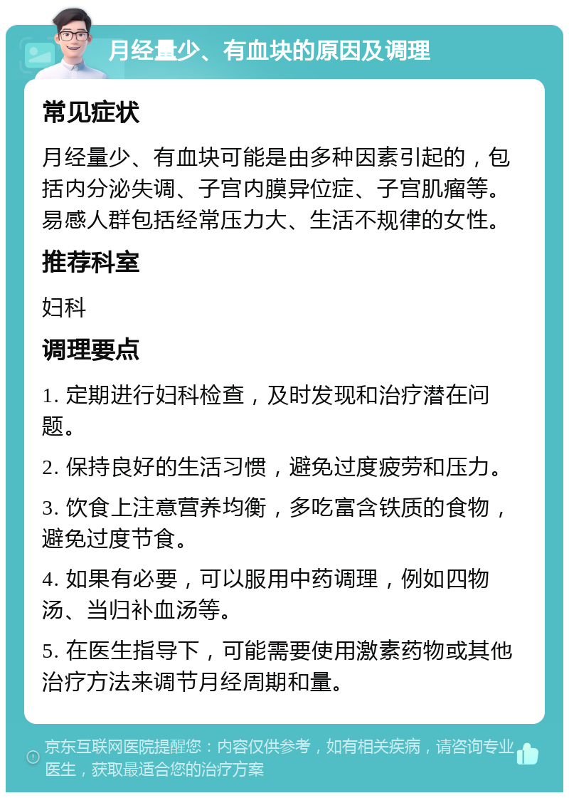 月经量少、有血块的原因及调理 常见症状 月经量少、有血块可能是由多种因素引起的，包括内分泌失调、子宫内膜异位症、子宫肌瘤等。易感人群包括经常压力大、生活不规律的女性。 推荐科室 妇科 调理要点 1. 定期进行妇科检查，及时发现和治疗潜在问题。 2. 保持良好的生活习惯，避免过度疲劳和压力。 3. 饮食上注意营养均衡，多吃富含铁质的食物，避免过度节食。 4. 如果有必要，可以服用中药调理，例如四物汤、当归补血汤等。 5. 在医生指导下，可能需要使用激素药物或其他治疗方法来调节月经周期和量。