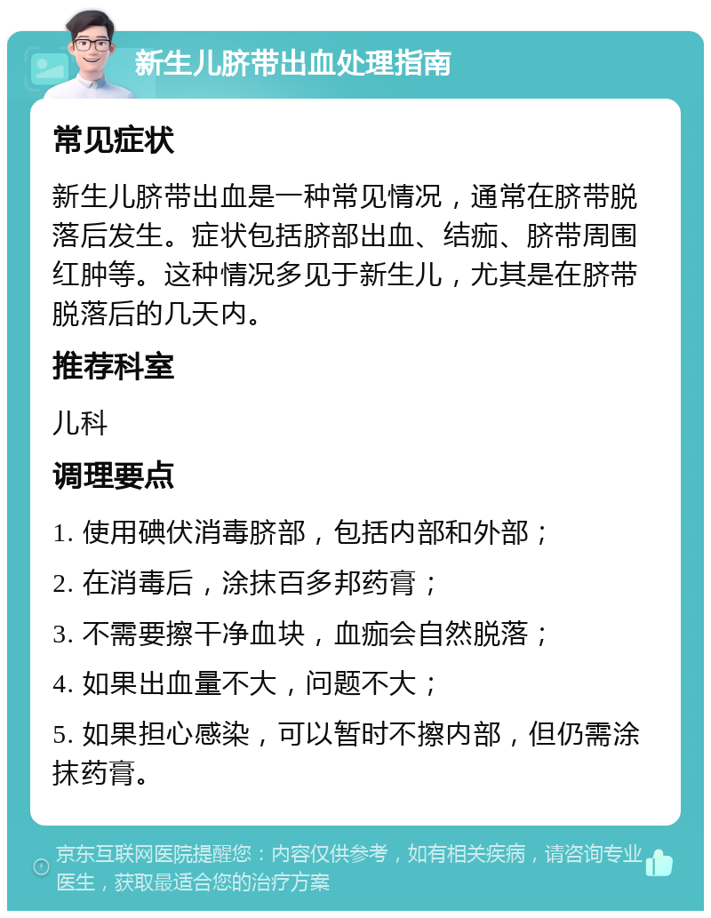 新生儿脐带出血处理指南 常见症状 新生儿脐带出血是一种常见情况，通常在脐带脱落后发生。症状包括脐部出血、结痂、脐带周围红肿等。这种情况多见于新生儿，尤其是在脐带脱落后的几天内。 推荐科室 儿科 调理要点 1. 使用碘伏消毒脐部，包括内部和外部； 2. 在消毒后，涂抹百多邦药膏； 3. 不需要擦干净血块，血痂会自然脱落； 4. 如果出血量不大，问题不大； 5. 如果担心感染，可以暂时不擦内部，但仍需涂抹药膏。