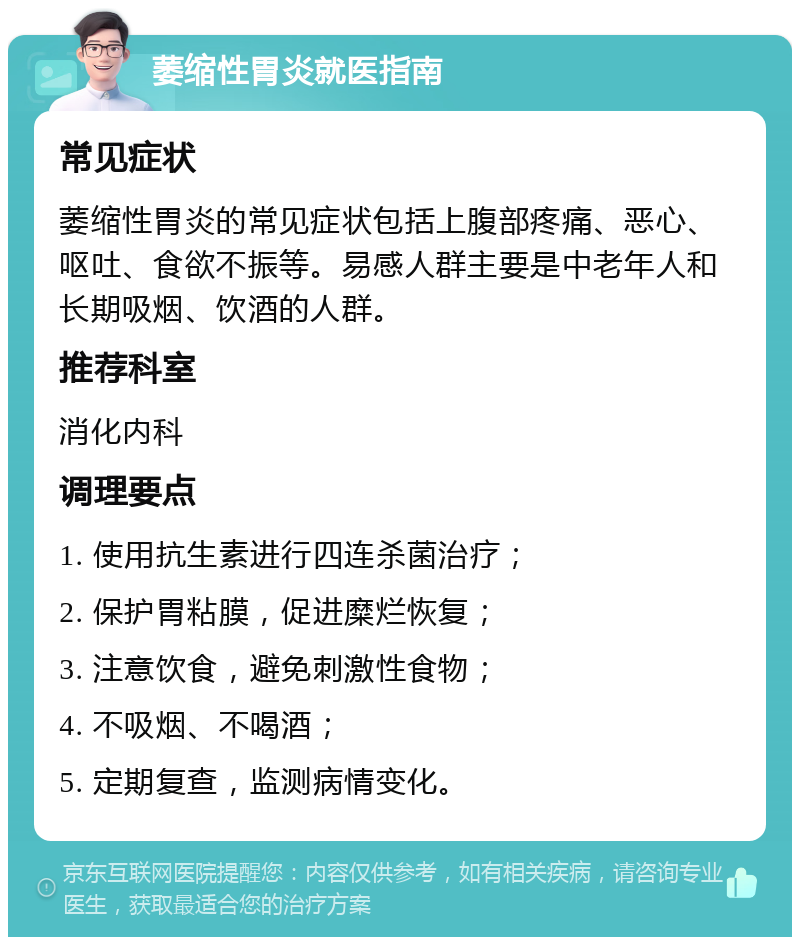 萎缩性胃炎就医指南 常见症状 萎缩性胃炎的常见症状包括上腹部疼痛、恶心、呕吐、食欲不振等。易感人群主要是中老年人和长期吸烟、饮酒的人群。 推荐科室 消化内科 调理要点 1. 使用抗生素进行四连杀菌治疗； 2. 保护胃粘膜，促进糜烂恢复； 3. 注意饮食，避免刺激性食物； 4. 不吸烟、不喝酒； 5. 定期复查，监测病情变化。