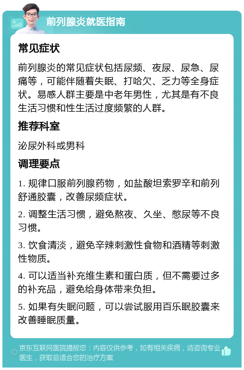 前列腺炎就医指南 常见症状 前列腺炎的常见症状包括尿频、夜尿、尿急、尿痛等，可能伴随着失眠、打哈欠、乏力等全身症状。易感人群主要是中老年男性，尤其是有不良生活习惯和性生活过度频繁的人群。 推荐科室 泌尿外科或男科 调理要点 1. 规律口服前列腺药物，如盐酸坦索罗辛和前列舒通胶囊，改善尿频症状。 2. 调整生活习惯，避免熬夜、久坐、憋尿等不良习惯。 3. 饮食清淡，避免辛辣刺激性食物和酒精等刺激性物质。 4. 可以适当补充维生素和蛋白质，但不需要过多的补充品，避免给身体带来负担。 5. 如果有失眠问题，可以尝试服用百乐眠胶囊来改善睡眠质量。