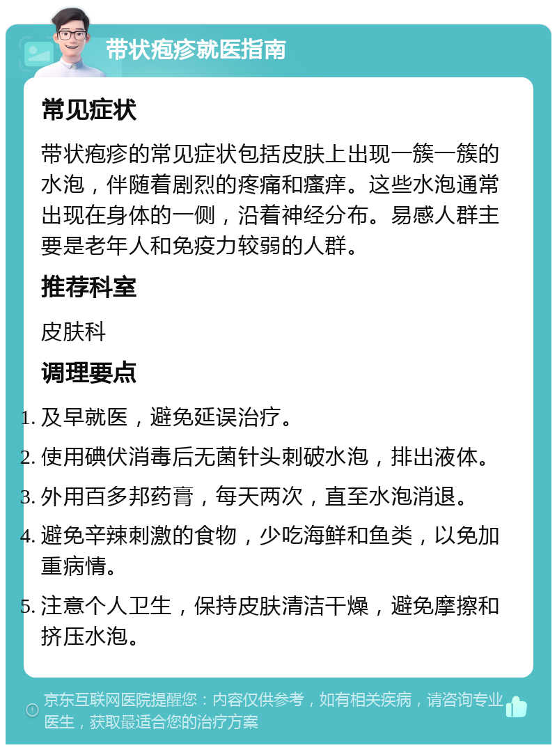 带状疱疹就医指南 常见症状 带状疱疹的常见症状包括皮肤上出现一簇一簇的水泡，伴随着剧烈的疼痛和瘙痒。这些水泡通常出现在身体的一侧，沿着神经分布。易感人群主要是老年人和免疫力较弱的人群。 推荐科室 皮肤科 调理要点 及早就医，避免延误治疗。 使用碘伏消毒后无菌针头刺破水泡，排出液体。 外用百多邦药膏，每天两次，直至水泡消退。 避免辛辣刺激的食物，少吃海鲜和鱼类，以免加重病情。 注意个人卫生，保持皮肤清洁干燥，避免摩擦和挤压水泡。