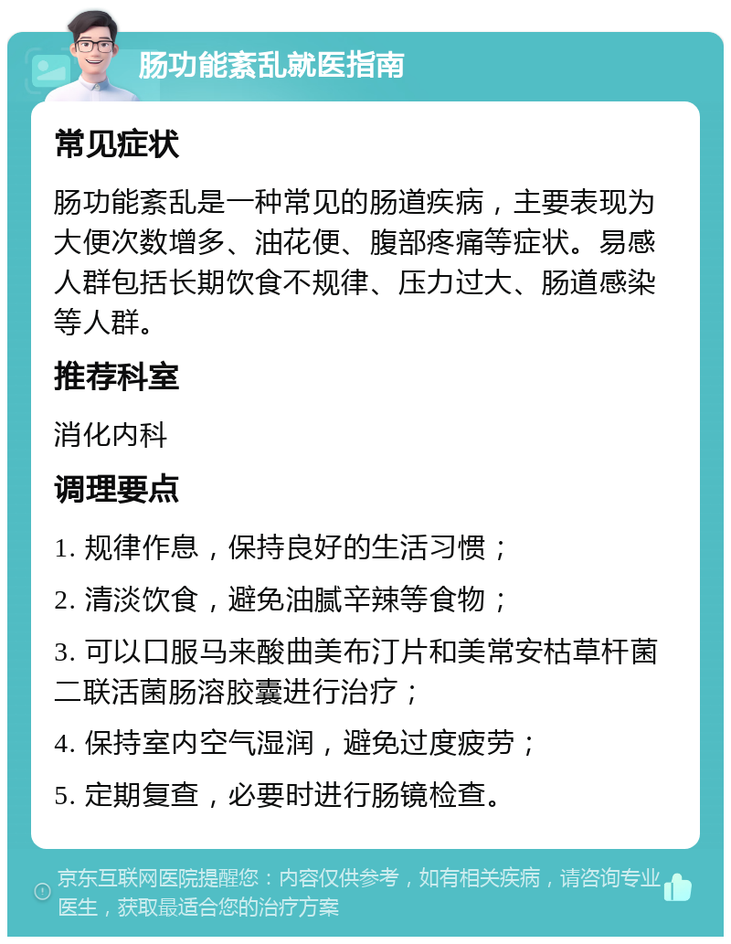 肠功能紊乱就医指南 常见症状 肠功能紊乱是一种常见的肠道疾病，主要表现为大便次数增多、油花便、腹部疼痛等症状。易感人群包括长期饮食不规律、压力过大、肠道感染等人群。 推荐科室 消化内科 调理要点 1. 规律作息，保持良好的生活习惯； 2. 清淡饮食，避免油腻辛辣等食物； 3. 可以口服马来酸曲美布汀片和美常安枯草杆菌二联活菌肠溶胶囊进行治疗； 4. 保持室内空气湿润，避免过度疲劳； 5. 定期复查，必要时进行肠镜检查。