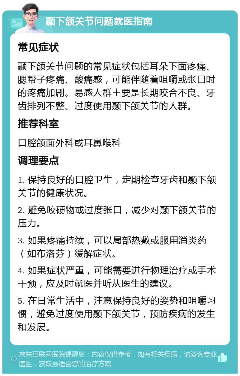 颞下颌关节问题就医指南 常见症状 颞下颌关节问题的常见症状包括耳朵下面疼痛、腮帮子疼痛、酸痛感，可能伴随着咀嚼或张口时的疼痛加剧。易感人群主要是长期咬合不良、牙齿排列不整、过度使用颞下颌关节的人群。 推荐科室 口腔颌面外科或耳鼻喉科 调理要点 1. 保持良好的口腔卫生，定期检查牙齿和颞下颌关节的健康状况。 2. 避免咬硬物或过度张口，减少对颞下颌关节的压力。 3. 如果疼痛持续，可以局部热敷或服用消炎药（如布洛芬）缓解症状。 4. 如果症状严重，可能需要进行物理治疗或手术干预，应及时就医并听从医生的建议。 5. 在日常生活中，注意保持良好的姿势和咀嚼习惯，避免过度使用颞下颌关节，预防疾病的发生和发展。