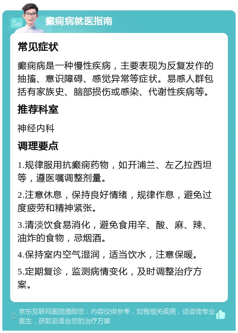 癫痫病就医指南 常见症状 癫痫病是一种慢性疾病，主要表现为反复发作的抽搐、意识障碍、感觉异常等症状。易感人群包括有家族史、脑部损伤或感染、代谢性疾病等。 推荐科室 神经内科 调理要点 1.规律服用抗癫痫药物，如开浦兰、左乙拉西坦等，遵医嘱调整剂量。 2.注意休息，保持良好情绪，规律作息，避免过度疲劳和精神紧张。 3.清淡饮食易消化，避免食用辛、酸、麻、辣、油炸的食物，忌烟酒。 4.保持室内空气湿润，适当饮水，注意保暖。 5.定期复诊，监测病情变化，及时调整治疗方案。