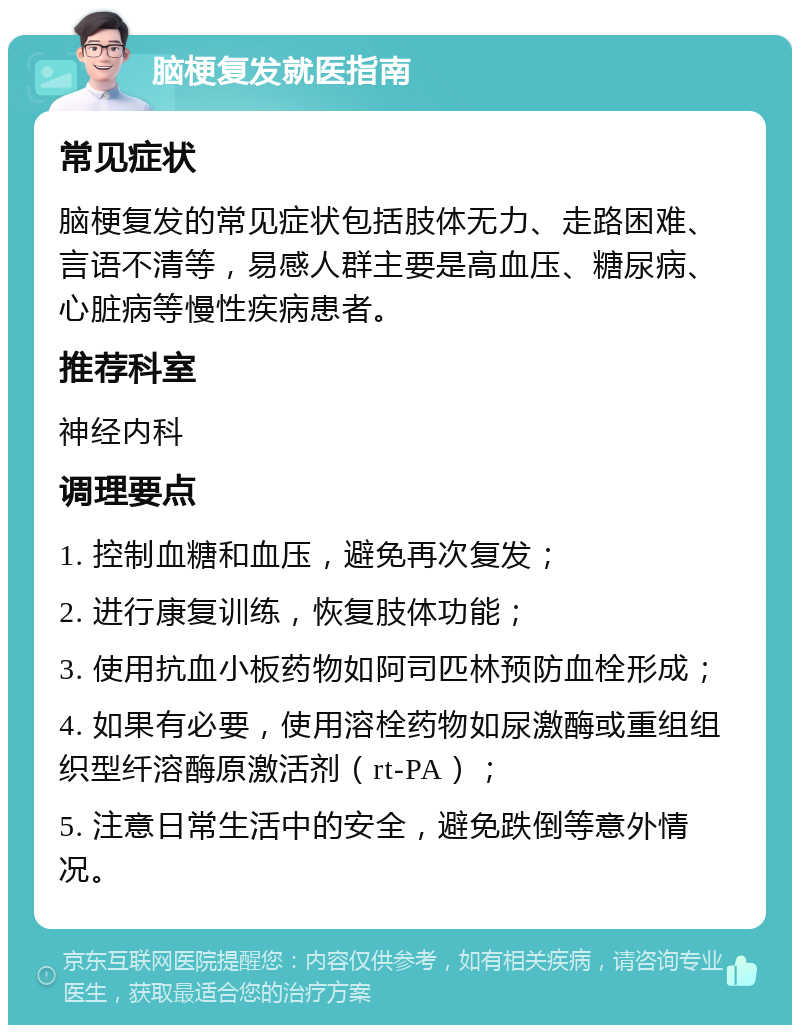 脑梗复发就医指南 常见症状 脑梗复发的常见症状包括肢体无力、走路困难、言语不清等，易感人群主要是高血压、糖尿病、心脏病等慢性疾病患者。 推荐科室 神经内科 调理要点 1. 控制血糖和血压，避免再次复发； 2. 进行康复训练，恢复肢体功能； 3. 使用抗血小板药物如阿司匹林预防血栓形成； 4. 如果有必要，使用溶栓药物如尿激酶或重组组织型纤溶酶原激活剂（rt-PA）； 5. 注意日常生活中的安全，避免跌倒等意外情况。