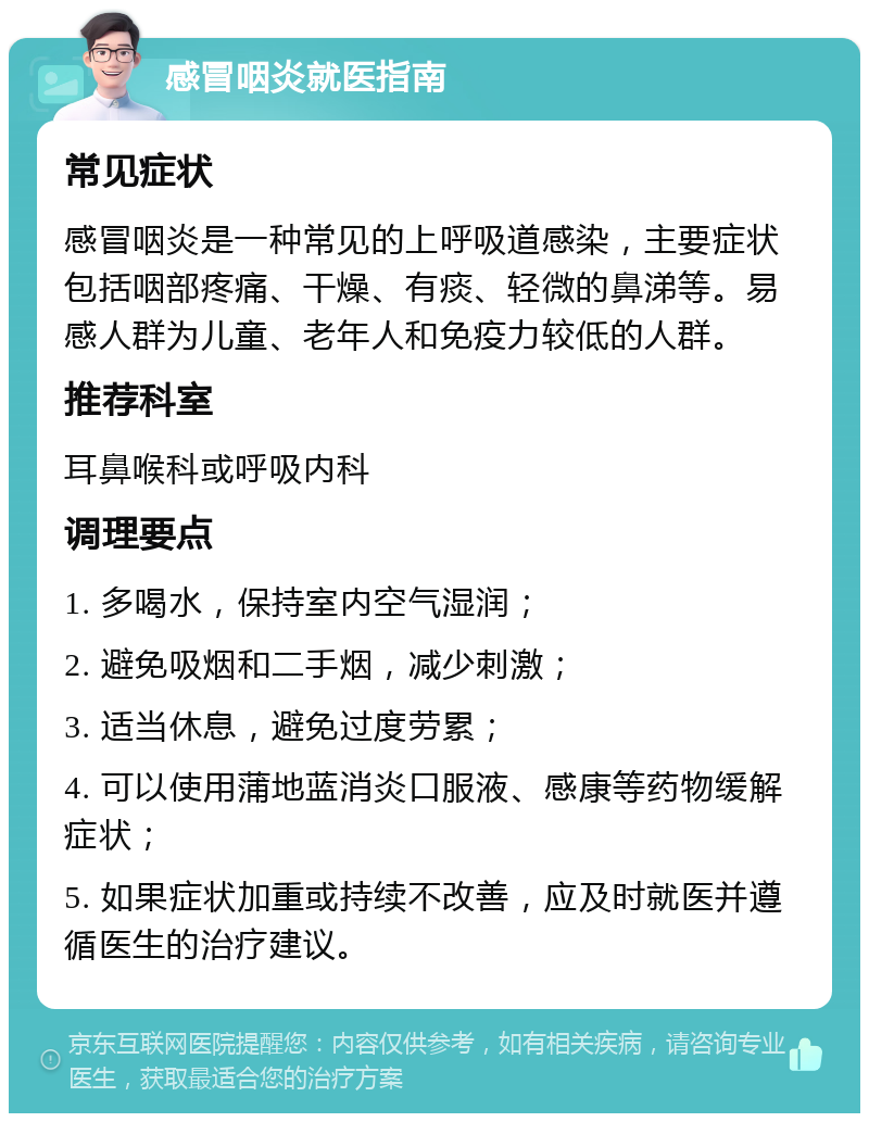 感冒咽炎就医指南 常见症状 感冒咽炎是一种常见的上呼吸道感染，主要症状包括咽部疼痛、干燥、有痰、轻微的鼻涕等。易感人群为儿童、老年人和免疫力较低的人群。 推荐科室 耳鼻喉科或呼吸内科 调理要点 1. 多喝水，保持室内空气湿润； 2. 避免吸烟和二手烟，减少刺激； 3. 适当休息，避免过度劳累； 4. 可以使用蒲地蓝消炎口服液、感康等药物缓解症状； 5. 如果症状加重或持续不改善，应及时就医并遵循医生的治疗建议。