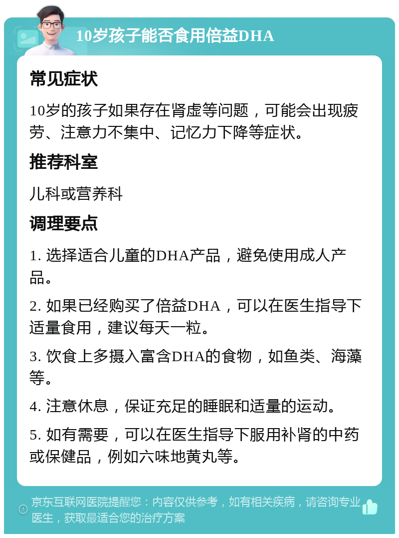 10岁孩子能否食用倍益DHA 常见症状 10岁的孩子如果存在肾虚等问题，可能会出现疲劳、注意力不集中、记忆力下降等症状。 推荐科室 儿科或营养科 调理要点 1. 选择适合儿童的DHA产品，避免使用成人产品。 2. 如果已经购买了倍益DHA，可以在医生指导下适量食用，建议每天一粒。 3. 饮食上多摄入富含DHA的食物，如鱼类、海藻等。 4. 注意休息，保证充足的睡眠和适量的运动。 5. 如有需要，可以在医生指导下服用补肾的中药或保健品，例如六味地黄丸等。