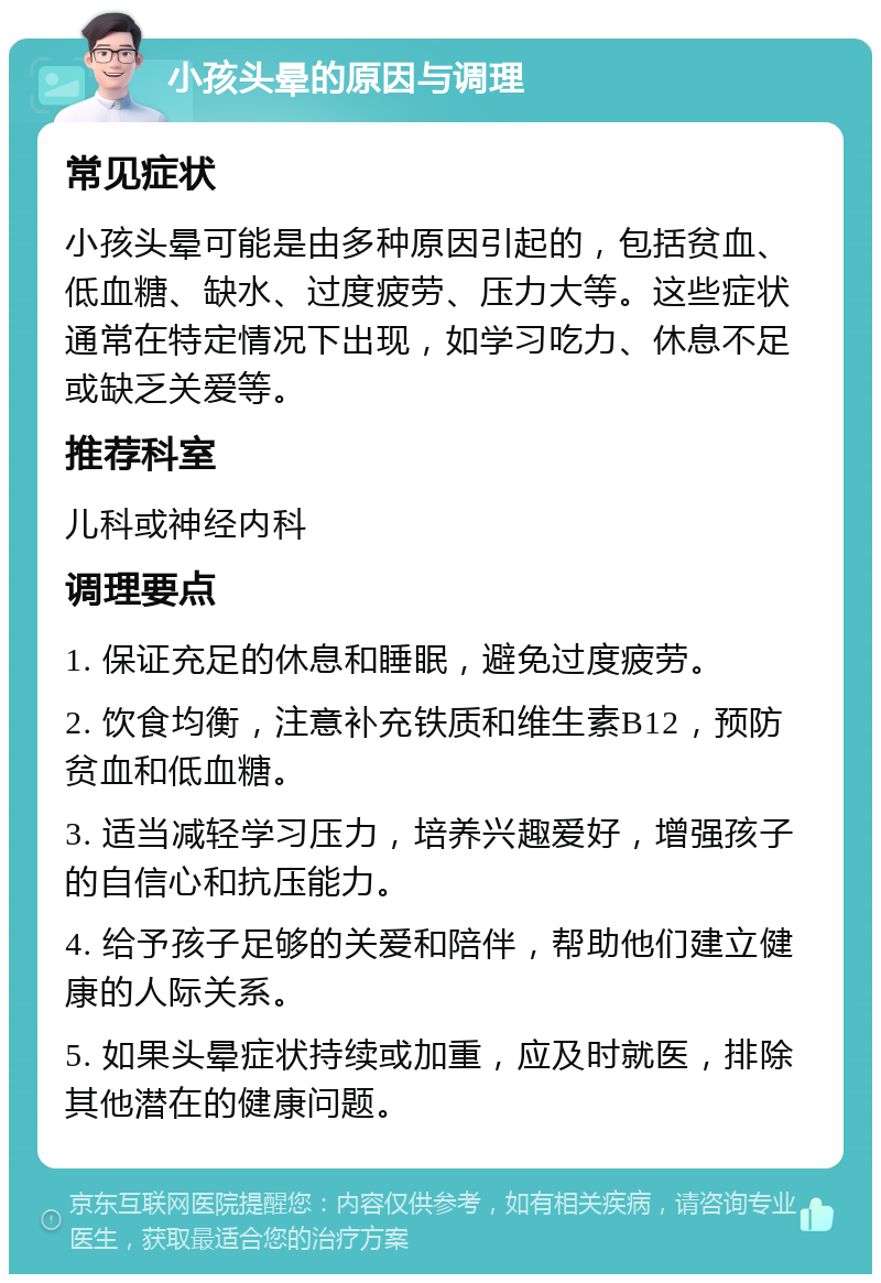 小孩头晕的原因与调理 常见症状 小孩头晕可能是由多种原因引起的，包括贫血、低血糖、缺水、过度疲劳、压力大等。这些症状通常在特定情况下出现，如学习吃力、休息不足或缺乏关爱等。 推荐科室 儿科或神经内科 调理要点 1. 保证充足的休息和睡眠，避免过度疲劳。 2. 饮食均衡，注意补充铁质和维生素B12，预防贫血和低血糖。 3. 适当减轻学习压力，培养兴趣爱好，增强孩子的自信心和抗压能力。 4. 给予孩子足够的关爱和陪伴，帮助他们建立健康的人际关系。 5. 如果头晕症状持续或加重，应及时就医，排除其他潜在的健康问题。