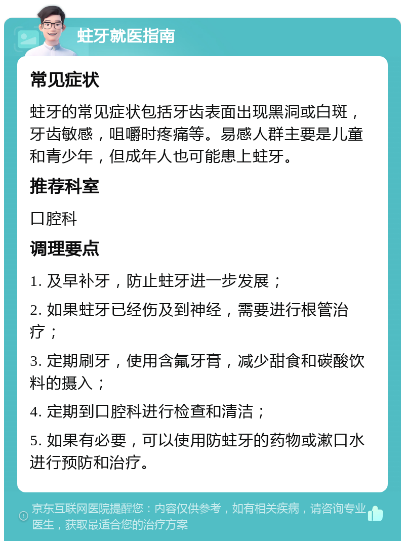 蛀牙就医指南 常见症状 蛀牙的常见症状包括牙齿表面出现黑洞或白斑，牙齿敏感，咀嚼时疼痛等。易感人群主要是儿童和青少年，但成年人也可能患上蛀牙。 推荐科室 口腔科 调理要点 1. 及早补牙，防止蛀牙进一步发展； 2. 如果蛀牙已经伤及到神经，需要进行根管治疗； 3. 定期刷牙，使用含氟牙膏，减少甜食和碳酸饮料的摄入； 4. 定期到口腔科进行检查和清洁； 5. 如果有必要，可以使用防蛀牙的药物或漱口水进行预防和治疗。