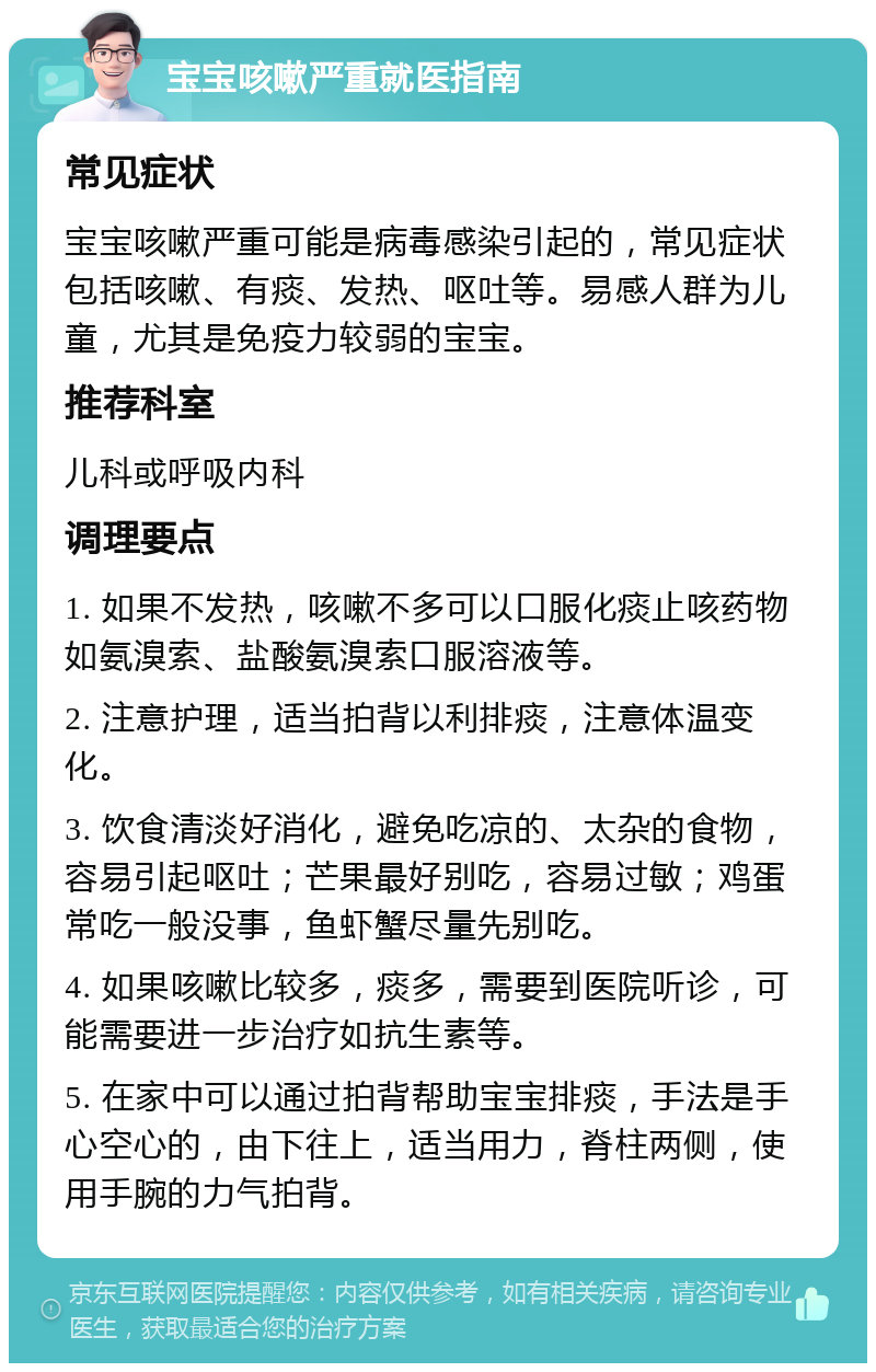 宝宝咳嗽严重就医指南 常见症状 宝宝咳嗽严重可能是病毒感染引起的，常见症状包括咳嗽、有痰、发热、呕吐等。易感人群为儿童，尤其是免疫力较弱的宝宝。 推荐科室 儿科或呼吸内科 调理要点 1. 如果不发热，咳嗽不多可以口服化痰止咳药物如氨溴索、盐酸氨溴索口服溶液等。 2. 注意护理，适当拍背以利排痰，注意体温变化。 3. 饮食清淡好消化，避免吃凉的、太杂的食物，容易引起呕吐；芒果最好别吃，容易过敏；鸡蛋常吃一般没事，鱼虾蟹尽量先别吃。 4. 如果咳嗽比较多，痰多，需要到医院听诊，可能需要进一步治疗如抗生素等。 5. 在家中可以通过拍背帮助宝宝排痰，手法是手心空心的，由下往上，适当用力，脊柱两侧，使用手腕的力气拍背。