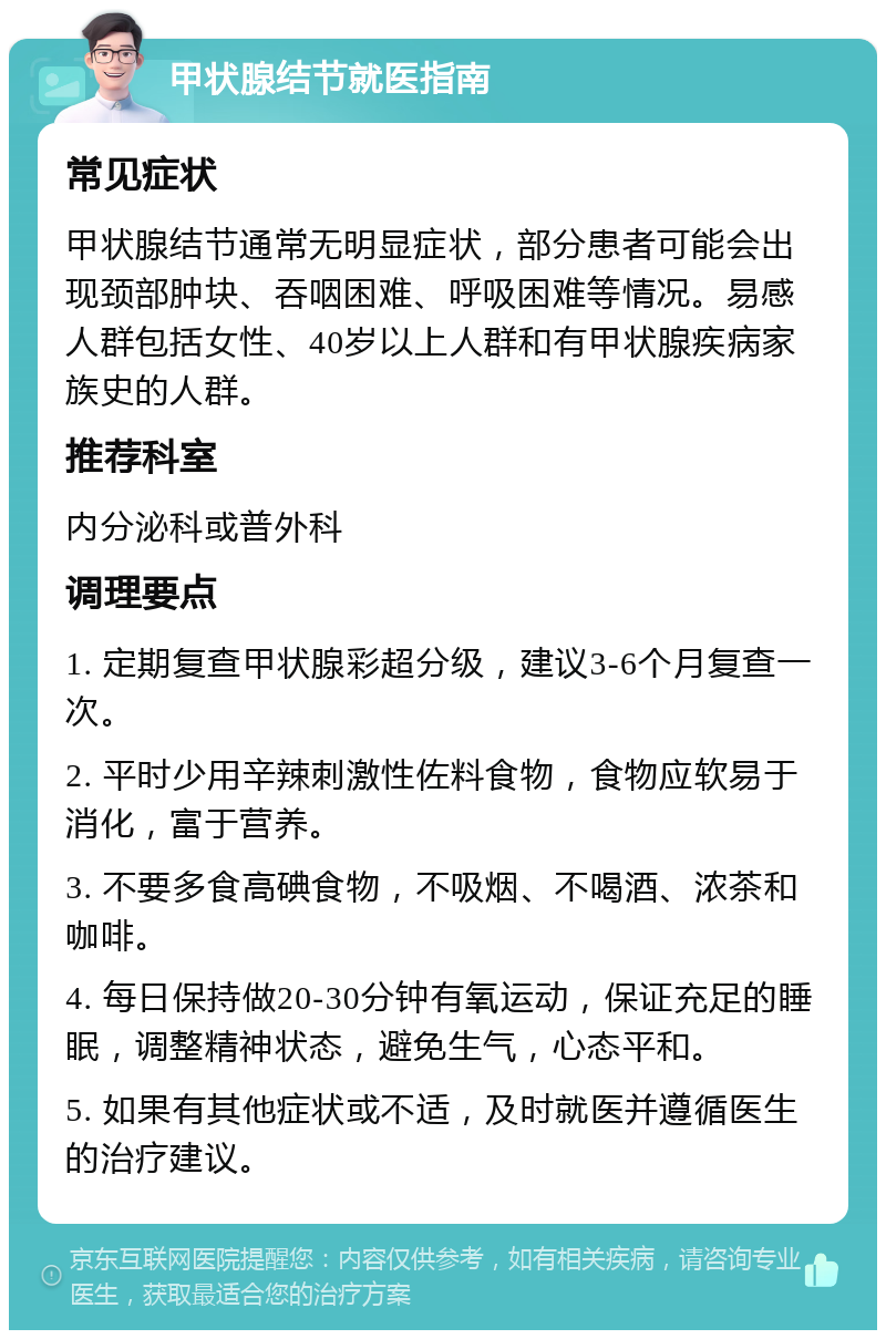 甲状腺结节就医指南 常见症状 甲状腺结节通常无明显症状，部分患者可能会出现颈部肿块、吞咽困难、呼吸困难等情况。易感人群包括女性、40岁以上人群和有甲状腺疾病家族史的人群。 推荐科室 内分泌科或普外科 调理要点 1. 定期复查甲状腺彩超分级，建议3-6个月复查一次。 2. 平时少用辛辣刺激性佐料食物，食物应软易于消化，富于营养。 3. 不要多食高碘食物，不吸烟、不喝酒、浓茶和咖啡。 4. 每日保持做20-30分钟有氧运动，保证充足的睡眠，调整精神状态，避免生气，心态平和。 5. 如果有其他症状或不适，及时就医并遵循医生的治疗建议。