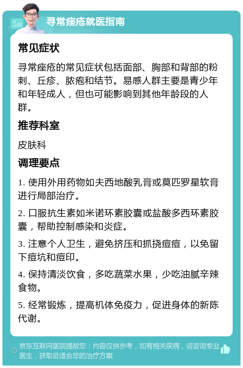 寻常痤疮就医指南 常见症状 寻常痤疮的常见症状包括面部、胸部和背部的粉刺、丘疹、脓疱和结节。易感人群主要是青少年和年轻成人，但也可能影响到其他年龄段的人群。 推荐科室 皮肤科 调理要点 1. 使用外用药物如夫西地酸乳膏或莫匹罗星软膏进行局部治疗。 2. 口服抗生素如米诺环素胶囊或盐酸多西环素胶囊，帮助控制感染和炎症。 3. 注意个人卫生，避免挤压和抓挠痘痘，以免留下痘坑和痘印。 4. 保持清淡饮食，多吃蔬菜水果，少吃油腻辛辣食物。 5. 经常锻炼，提高机体免疫力，促进身体的新陈代谢。