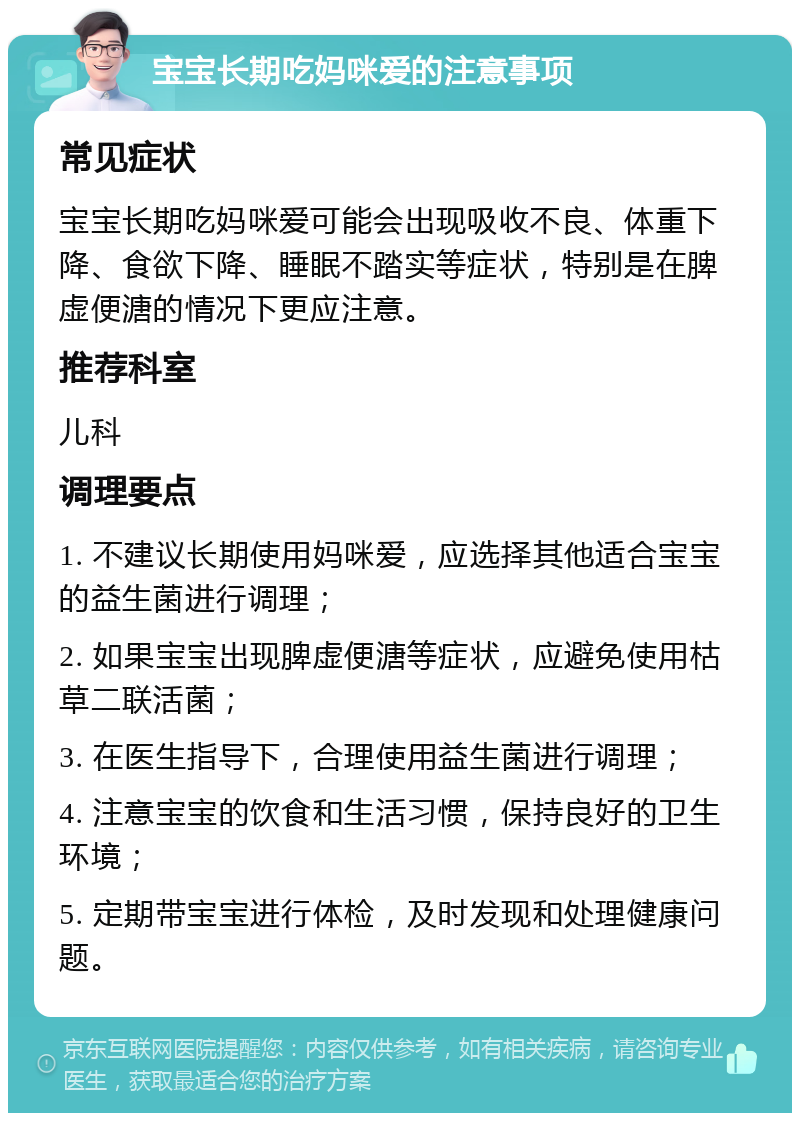 宝宝长期吃妈咪爱的注意事项 常见症状 宝宝长期吃妈咪爱可能会出现吸收不良、体重下降、食欲下降、睡眠不踏实等症状，特别是在脾虚便溏的情况下更应注意。 推荐科室 儿科 调理要点 1. 不建议长期使用妈咪爱，应选择其他适合宝宝的益生菌进行调理； 2. 如果宝宝出现脾虚便溏等症状，应避免使用枯草二联活菌； 3. 在医生指导下，合理使用益生菌进行调理； 4. 注意宝宝的饮食和生活习惯，保持良好的卫生环境； 5. 定期带宝宝进行体检，及时发现和处理健康问题。