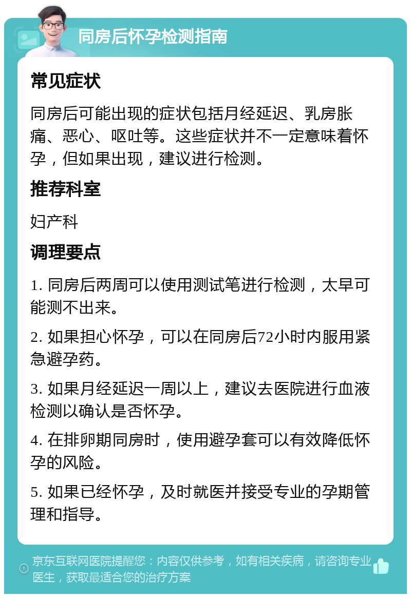 同房后怀孕检测指南 常见症状 同房后可能出现的症状包括月经延迟、乳房胀痛、恶心、呕吐等。这些症状并不一定意味着怀孕，但如果出现，建议进行检测。 推荐科室 妇产科 调理要点 1. 同房后两周可以使用测试笔进行检测，太早可能测不出来。 2. 如果担心怀孕，可以在同房后72小时内服用紧急避孕药。 3. 如果月经延迟一周以上，建议去医院进行血液检测以确认是否怀孕。 4. 在排卵期同房时，使用避孕套可以有效降低怀孕的风险。 5. 如果已经怀孕，及时就医并接受专业的孕期管理和指导。