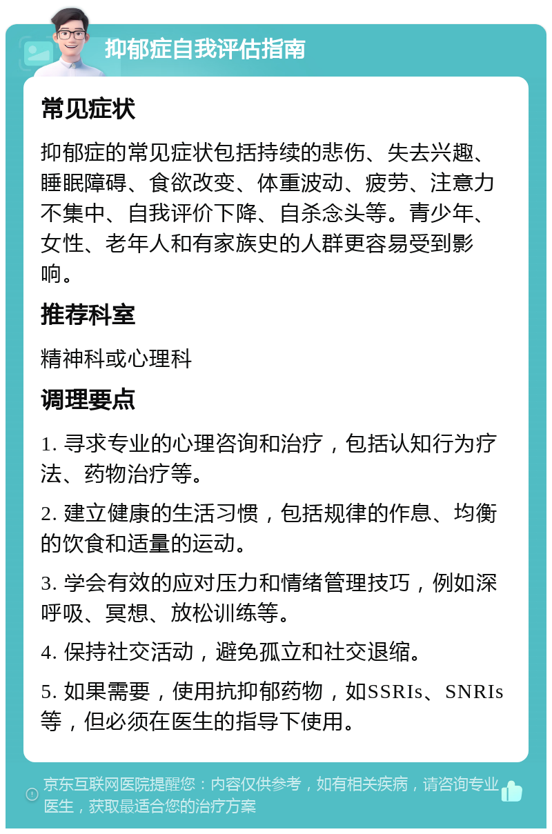 抑郁症自我评估指南 常见症状 抑郁症的常见症状包括持续的悲伤、失去兴趣、睡眠障碍、食欲改变、体重波动、疲劳、注意力不集中、自我评价下降、自杀念头等。青少年、女性、老年人和有家族史的人群更容易受到影响。 推荐科室 精神科或心理科 调理要点 1. 寻求专业的心理咨询和治疗，包括认知行为疗法、药物治疗等。 2. 建立健康的生活习惯，包括规律的作息、均衡的饮食和适量的运动。 3. 学会有效的应对压力和情绪管理技巧，例如深呼吸、冥想、放松训练等。 4. 保持社交活动，避免孤立和社交退缩。 5. 如果需要，使用抗抑郁药物，如SSRIs、SNRIs等，但必须在医生的指导下使用。