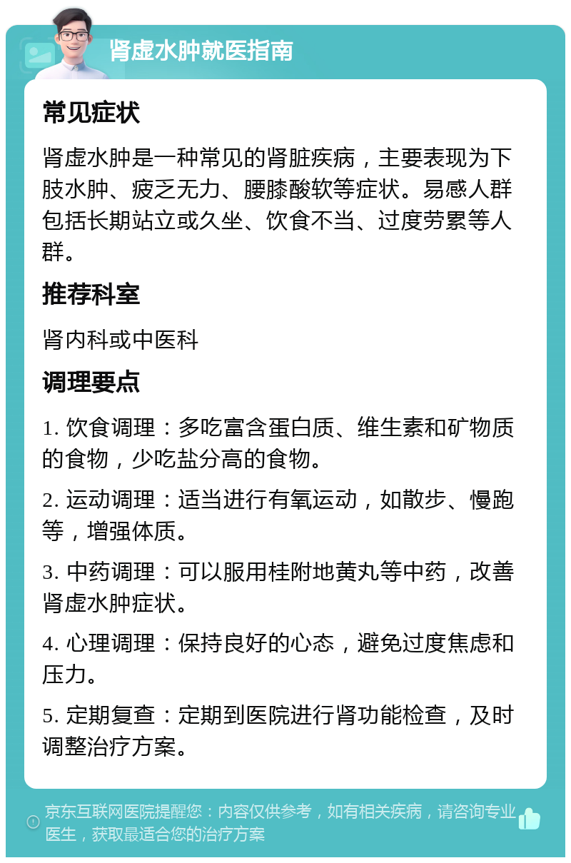 肾虚水肿就医指南 常见症状 肾虚水肿是一种常见的肾脏疾病，主要表现为下肢水肿、疲乏无力、腰膝酸软等症状。易感人群包括长期站立或久坐、饮食不当、过度劳累等人群。 推荐科室 肾内科或中医科 调理要点 1. 饮食调理：多吃富含蛋白质、维生素和矿物质的食物，少吃盐分高的食物。 2. 运动调理：适当进行有氧运动，如散步、慢跑等，增强体质。 3. 中药调理：可以服用桂附地黄丸等中药，改善肾虚水肿症状。 4. 心理调理：保持良好的心态，避免过度焦虑和压力。 5. 定期复查：定期到医院进行肾功能检查，及时调整治疗方案。