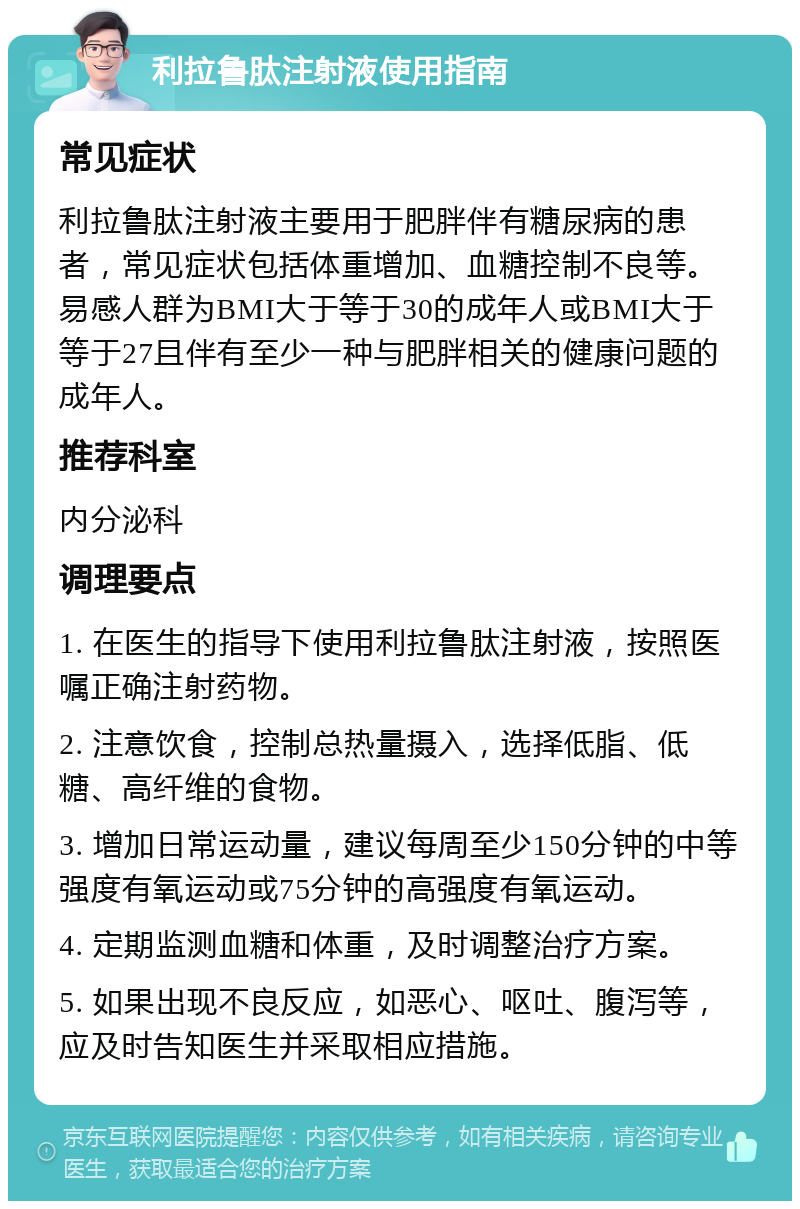 利拉鲁肽注射液使用指南 常见症状 利拉鲁肽注射液主要用于肥胖伴有糖尿病的患者，常见症状包括体重增加、血糖控制不良等。易感人群为BMI大于等于30的成年人或BMI大于等于27且伴有至少一种与肥胖相关的健康问题的成年人。 推荐科室 内分泌科 调理要点 1. 在医生的指导下使用利拉鲁肽注射液，按照医嘱正确注射药物。 2. 注意饮食，控制总热量摄入，选择低脂、低糖、高纤维的食物。 3. 增加日常运动量，建议每周至少150分钟的中等强度有氧运动或75分钟的高强度有氧运动。 4. 定期监测血糖和体重，及时调整治疗方案。 5. 如果出现不良反应，如恶心、呕吐、腹泻等，应及时告知医生并采取相应措施。