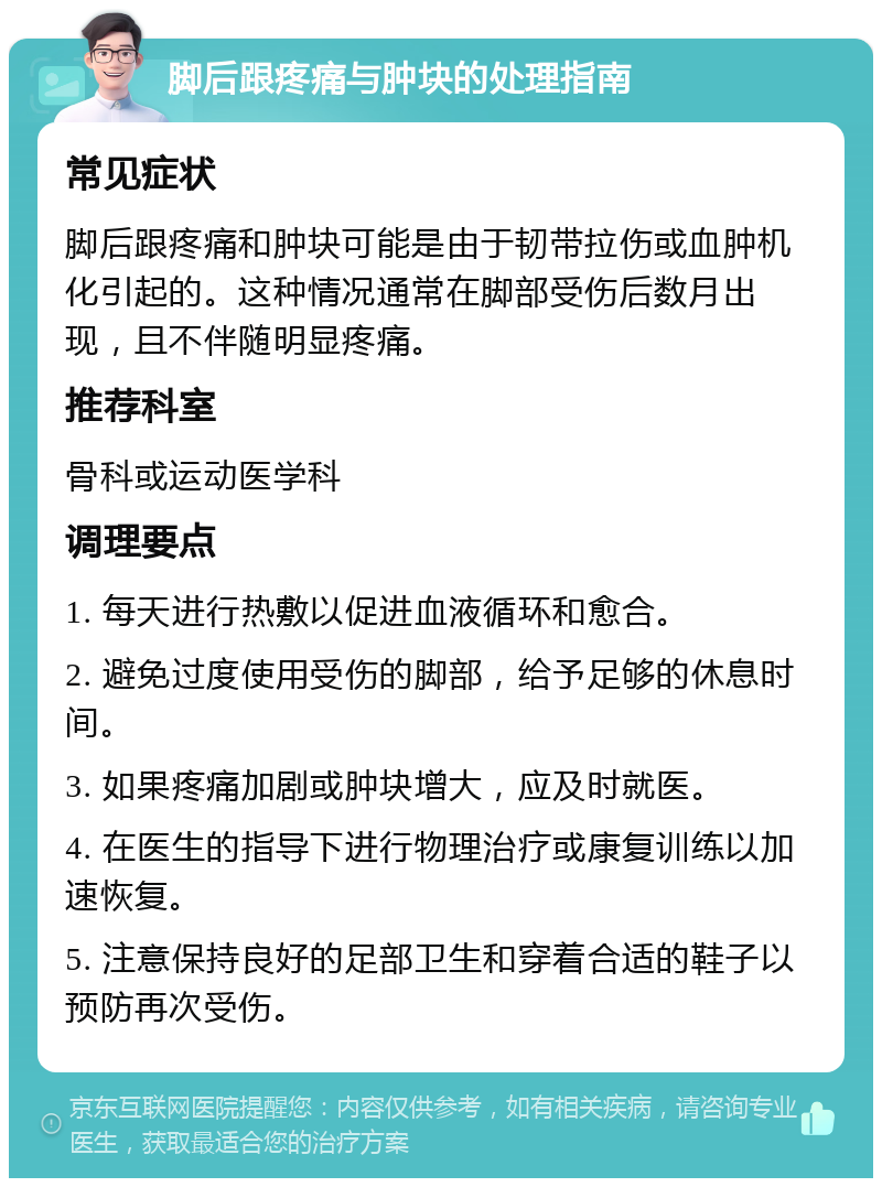 脚后跟疼痛与肿块的处理指南 常见症状 脚后跟疼痛和肿块可能是由于韧带拉伤或血肿机化引起的。这种情况通常在脚部受伤后数月出现，且不伴随明显疼痛。 推荐科室 骨科或运动医学科 调理要点 1. 每天进行热敷以促进血液循环和愈合。 2. 避免过度使用受伤的脚部，给予足够的休息时间。 3. 如果疼痛加剧或肿块增大，应及时就医。 4. 在医生的指导下进行物理治疗或康复训练以加速恢复。 5. 注意保持良好的足部卫生和穿着合适的鞋子以预防再次受伤。