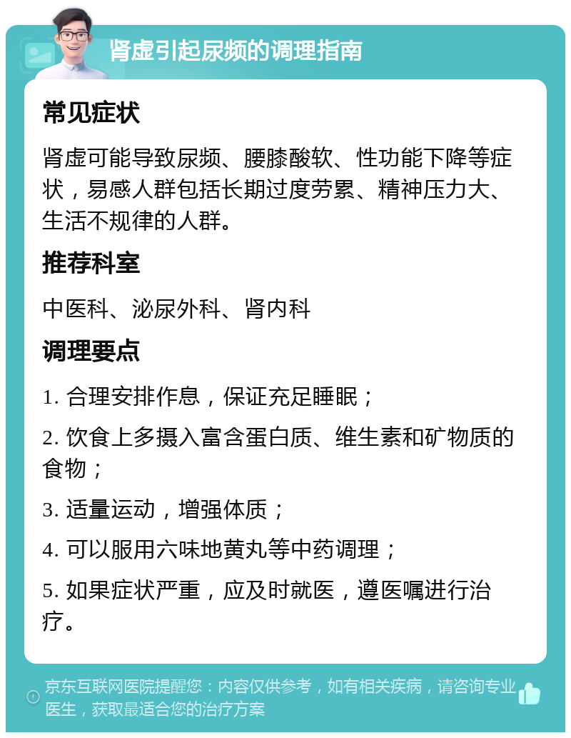 肾虚引起尿频的调理指南 常见症状 肾虚可能导致尿频、腰膝酸软、性功能下降等症状，易感人群包括长期过度劳累、精神压力大、生活不规律的人群。 推荐科室 中医科、泌尿外科、肾内科 调理要点 1. 合理安排作息，保证充足睡眠； 2. 饮食上多摄入富含蛋白质、维生素和矿物质的食物； 3. 适量运动，增强体质； 4. 可以服用六味地黄丸等中药调理； 5. 如果症状严重，应及时就医，遵医嘱进行治疗。