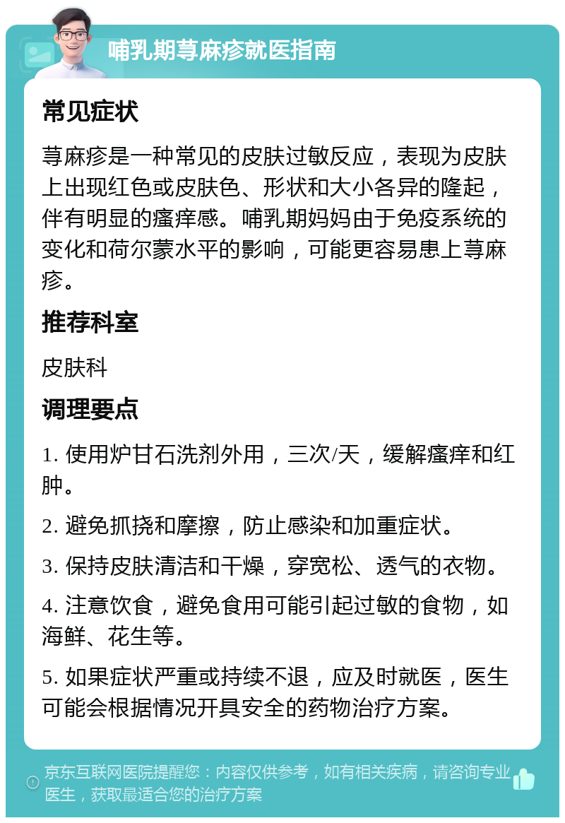 哺乳期荨麻疹就医指南 常见症状 荨麻疹是一种常见的皮肤过敏反应，表现为皮肤上出现红色或皮肤色、形状和大小各异的隆起，伴有明显的瘙痒感。哺乳期妈妈由于免疫系统的变化和荷尔蒙水平的影响，可能更容易患上荨麻疹。 推荐科室 皮肤科 调理要点 1. 使用炉甘石洗剂外用，三次/天，缓解瘙痒和红肿。 2. 避免抓挠和摩擦，防止感染和加重症状。 3. 保持皮肤清洁和干燥，穿宽松、透气的衣物。 4. 注意饮食，避免食用可能引起过敏的食物，如海鲜、花生等。 5. 如果症状严重或持续不退，应及时就医，医生可能会根据情况开具安全的药物治疗方案。